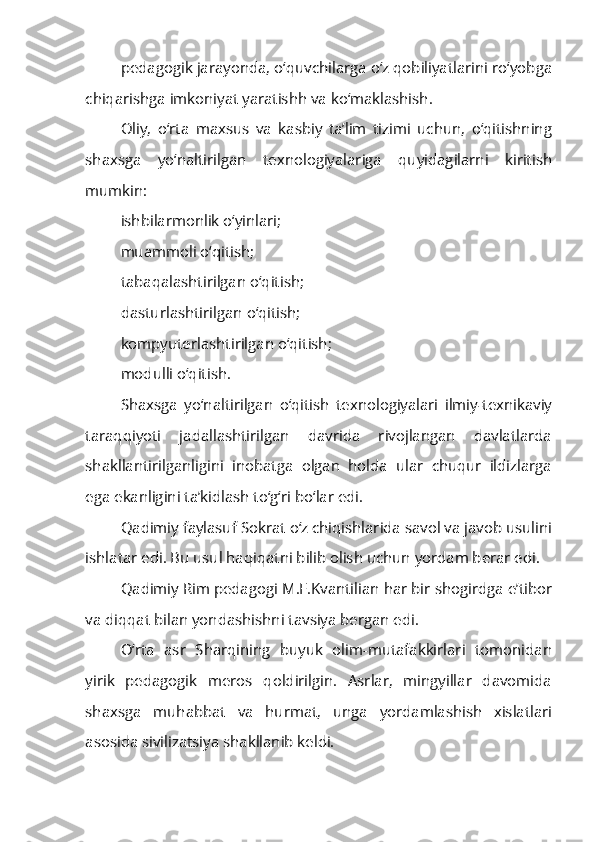 pedagogik jarayonda, o‘quvchilarga o‘z qobiliyatlarini ro‘yobga
chiqarishga imkoniyat yaratishh va ko‘maklashish.
Oliy,   o‘rta   maxsus   va   kasbiy   ta’lim   tizimi   uchun,   o‘qitishning
shaxsga   yo‘naltirilgan   texnologiyalariga   quyidagilarni   kiritish
mumkin:
ishbilarmonlik o‘yinlari;
muammoli o‘qitish;
tabaqalashtirilgan o‘qitish;
dasturlashtirilgan o‘qitish;
kompyuterlashtirilgan o‘qitish;
modulli o‘qitish.
Shaxsga   yo‘naltirilgan   o‘qitish   texnologiyalari   ilmiy-texnikaviy
taraqqiyoti   jadallashtirilgan   davrida   rivojlangan   davlatlarda
shakllantirilganligini   inobatga   olgan   holda   ular   chuqur   ildizlarga
ega ekanligini ta’kidlash to‘g‘ri bo‘lar edi.
Qadimiy faylasuf Sokrat o‘z chiqishlarida savol va javob usulini
ishlatar edi. Bu usul haqiqatni bilib olish uchun yordam berar edi.
Qadimiy Rim pedagogi M.F.Kvantilian har bir shogirdga e’tibor
va diqqat bilan yondashishni tavsiya bergan edi.
O‘rta   asr   Sharqining   buyuk   olim-mutafakkirlari   tomonidan
yirik   pedagogik   meros   qoldirilgin.   Asrlar,   mingyillar   davomida
shaxsga   muhabbat   va   hurmat,   unga   yordamlashish   xislatlari
asosida sivilizatsiya shakllanib keldi. 