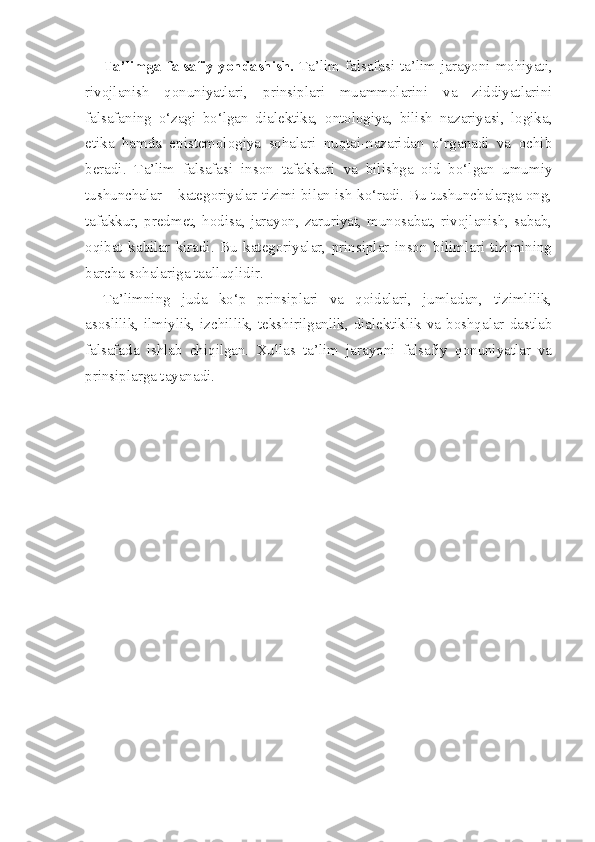 Ta’limga falsafiy yondashish.   Ta’lim falsafasi ta’lim jarayoni mohiyati,
rivojlanish   qonuniyatlari,   prinsiplari   muammolarini   va   ziddiyatlarini
falsafaning   o‘zagi   bo‘lgan   dialektika,   ontologiya,   bilish   nazariyasi,   logika,
etika   hamda   epistemologiya   sohalari   nuqtai-nazaridan   o‘rganadi   va   ochib
beradi.   Ta’lim   falsafasi   inson   tafakkuri   va   bilishga   oid   bo‘lgan   umumiy
tushunchalar – kategoriyalar tizimi bilan ish ko‘radi. Bu tushunchalarga ong,
tafakkur,   predmet,   hodisa,   jarayon,   zaruriyat,   munosabat,   rivojlanish,   sabab,
oqibat   kabilar   kiradi.   Bu   kategoriyalar,   prinsiplar   inson   bilimlari   tizimining
barcha sohalariga taalluqlidir.
Ta’limning   juda   ko‘p   prinsiplari   va   qoidalari,   jumladan,   tizimlilik,
asoslilik, ilmiylik, izchillik, tekshirilganlik, dialektiklik va boshqalar dastlab
falsafada   ishlab   chiqilgan.   Xullas   ta’lim   jarayoni   falsafiy   qonuniyatlar   va
prinsiplarga tayanadi.  