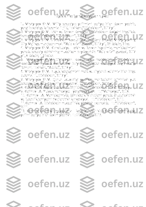 Foydalaniladigan   adabiyotlar   ruyxati
 
1.   Mirziyoyev   Sh.M.   Milliy   taraqqiyot   yo limizni   qat iyat   bilan   davom   yettirib,ʼ ʼ
yangi bosqichga ko taramiz. 1-jild, Toshkent,”O zbekiston”, 2017 yil.	
ʼ ʼ
2. Mirziyoyev Sh.M. Erkin va farovon demokratik O zbekiston davlatini birgalikda	
ʼ
barpo yetamiz. Toshkent, “O zbekiston”, 2017 yil.	
ʼ
3. Mirziyoyev Sh.M. O zbekiston Respublikasi Prezidenti Shavkat Mirziyoyevning	
ʼ
Oliy Majlisga murojaatnomasi. “Xalq so zi” gazetasi, 2017 yil, 23-dekabr, 2-bet.	
ʼ
4.   Mirziyoyev   Sh.M.   Konstitutsiya   –   erkin   va   farovon   hayotimiz,   mamlakatimizni
yanada   taraqqiy   ettirishning   mustahkam   poydevoridir.   “Xalq   so zi”   gazetasi,   2017	
ʼ
yil, 8-dekabr, 1-3 betlar. 
5.   Mirziyoyev   Sh.M.   O zbekiston   Respublikasi   Prezidentining   “O zbekiston	
ʼ ʼ
Respublikasini   yanada   rivojlantirish   bo yicha   harakatlar   strategiyasi   to g risida”gi	
ʼ ʼ ʼ
farmoni. Toshkent, “Аdolat”, 2018 yil.
6. Mirziyoyev Sh.M. Buyuk  kelajagimizni  mard va oliyjanob xalqimiz bilan birga
quramiz. T., O zbekiston, 2017 yil.	
ʼ
7.   Mirziyoyev   Sh.M.   Qonun   ustuvorligi   va   inson   manfaatlarini   ta minlash   yurt	
ʼ
taraqqiyoti va xalq farovonligining garovi. T., O zbekiston, 2017 yil.	
ʼ
8. Karimov I.А. Аsarlar to plami. 1-23 jildlar. -T.:“O zbekiston”, 1996-2015 y.y.	
ʼ ʼ
9. Karimov I.А. Yuksak ma naviyat – yengilmas kuch. –T.:“Ma naviyat”, 2008.
ʼ ʼ
10. Karimov I.А. Mamlakatimizda demokratik islohotlarni yanada chuqurlashtirish
va fuqarolik jamiyatini rivojlantirish konsepsiyasi. –T.:“O zbekiston”, 2010. 	
ʼ
11.Karimov I.А. O zbekiston mustaqillikka yerishish ostonasida. -T.:“O zbekiston”,	
ʼ ʼ
2011.
12.   Karimov   I.А.   Bosh   maqsadimiz   –   keng   ko lamli   islohotlar   va   modernizasiya	
ʼ
yo lini qat iyat bilan davom yettirish. T.:O zbekiston, 2013.	
ʼ ʼ ʼ 