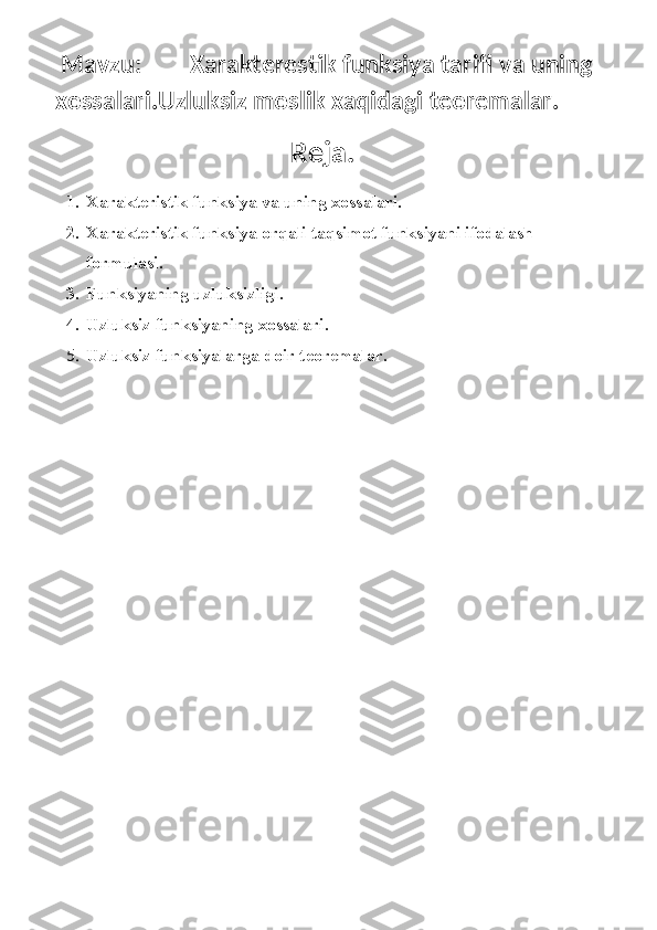   Mavzu:        Xarakterestik funksiya tarifi va uning  
xossalari.Uzluksiz moslik xaqidagi teoremalar.        
Reja.
1. Xarakteristik funksiya va uning xossalari.
2. Xarakteristik funksiya orqali taqsimot funksiyani ifodalash 
formulasi.
3. Funksiyaning uzluksizligi .
4. Uzluksiz funksiyaning xossalari.
5. Uzluksiz funksiyalarga doir teoremalar.
  