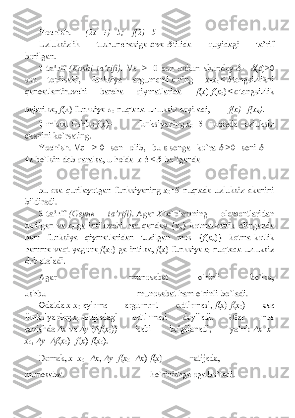 Yechish .   (2x+1)=5;      f(2)=5
Uzluksizlik 	tushunchаsigа  	   vа  	   tilidа	 	quyidаgi	 	tа’rif
bеrilgаn.                                                    
1-ta’rif   (Koshi   ta’rifi).   	
    	>	    0	 son	 uchun	 shunday  	   =  	 (	 )>0
son	
 	topilsaki,	 	funksiya	 	argumenti   x   ning	 	| x - x
0 |<	   tengsizlikni
qanoatlantiruvchi	
 	barcha	 	qiymatlarida	 	| f ( x )- f ( x
0 )|<	   tengsizlik
bajarilsa,   f (x)	
 funksiya	 x
0   nuqtada	 uzluksiz	 deyiladi,     f(x)=f(x
0 ).
1-misol .   Ushbu   f ( x )=   funksiyaning   x
0 =5	
 nuqtada	 uzluksiz
ekanini	
 ko ` rsating.
Yechish.   	
    	>   0	 son	 olib,	 bu      songa	 ko`ra  	   >0	 soni  	     =
4	
   bo`lsin	 deb	 qaralsa,	 u holda	 | x -5|<	    	bo`lganda
bu	
 esa	 qurilayotgan	 funksiyaning   x
0 =5	 nuqtada	 uzluksiz	 ekanini
bildiradi.
2-ta’rif   (Geyne   ta’rifi).   Agar   X   to`plamning	
 	elementlaridan
tuzilgan	
 va   x
0   ga	 intiluvchi	 har	 qanday	 { x
n }	 ketma-ketlik	 olinganda
ham	
 funksiya	 qiymatlaridan	 tuzilgan	 mos	 { f ( x
n )}	 ketma-ketlik
hamma	
 vaqt	 yagona   f ( x
0 )	 ga	 intilsa,   f ( x )	 funksiya   x
0   nuqtada	 uzluksiz
deb	
 ataladi.
Agar     munosabat	
 	o`rinli	 	bo`lsa,
ushbu   munosabat	
 ham	 o`rinli	 bo`ladi.
Odatda   x - x
0   ayirma	
 	argument	 	orttirmasi,   f ( x )- f ( x
0 )	 	esa
funksiyaning   x
0   nuqtadagi	
 	orttirmasi	 	deyiladi.	 	Ular	 	mos
ravishda  	
 x   va  	 y   (  f ( x
0 ))	 	kabi	 	belgilanadi,	 	ya’ni:  	 x = x -
x
0 ,  	
 y =	 f ( x
0 )= f ( x )- f ( x
0 ).
Demak,   x = x
0 +	
 x ,  	 y = f ( x
0 +	 x )- f ( x )	 	natijada,    
munosabat     ko`rinishga
 ega	 bo’ladi. 