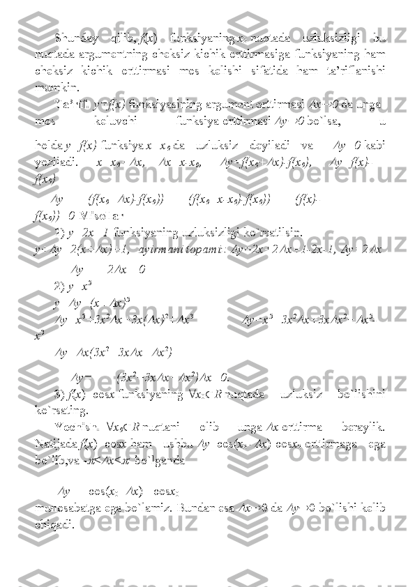 Shunday 	qilib,   f ( x )	 	funksiyaning   x
0   nuqtada	 	uzluksizligi	 	bu
nuqtada	
 argumentning	 cheksiz	 kichik	 orttirmasiga	 funksiyaning	 ham
cheksiz	
 kichik	 orttirmasi	 mos	 kelishi	 sifatida	 ham	 ta’riflanishi
mumkin.
T а ’rif .   y=f(x)   funksiyasining   а rgum е nt   о rttirm а si  	
 x	 0   d а   ung а  
m о s	
 	k е luvchi	 	funksiya   о rttirm а si  	 y	 0   bo`lsa,	 	u
h о ld а   y=f(x)   funksiya   x=x
0   da	
 	uzluksiz	 	d е yil а di	 	v а	 y=0   kabi
yozil а di.             x=x
0 +	
 x,      	 x=x-x
0 ,        	 y=f(x
0 +	 x)-f(x
0 ),        	 y=f(x)-
f(x
0 )	

y= (f(x
0 +	 x)-f(x
0 ))= (f(x
0 +x- х
0 )-f(x
0 ))= (f(x)-
f(x
0 ))=0   Mis о llar
1)   y=2x+1   funksiyaning	
 uzluksizligi	 ko`rs а tilsin.
y+	
 y=2(x+	 x)+1,    ayirmani topamiz  	 y=2x+2	 x+1-2x-1,  	 y=2	 x	

y= 2	 x =0
2)   y=x 3
y+	
 y=(x+	 x) 3            	

y=x 3
+3x 2	
x+3x(	 x) 2
+	 x 3                                	
y=x 3
+3x 2	
x+3x	 x 2
+	 x 3
-
x 3	

y=	 x(3x 2
+3x	 x+	 x 2
)                	

y=   (3x 2
+3x	 x+	 x 2
)	 x=0.
3)   f ( x )=cos x   funksiyaning    x
0  R   nuqtada	
 	uzluksiz	 	bo`lishini
ko`rsating.
Yechish .    x
0  R   nuqtani	
 	olib	 	unga  	 x   orttirma	 	beraylik.
Natijada   f ( x )=cos x   ham	
 	ushbu  	 y =cos( x
0 +	 x )-cos x
0   orttirmaga	 	ega
bo`lib,va	
 - <	 x <	    	bo`lganda
|	
 y |	 =	 |cos( x
0 +	 x )	 - cos x
0 |=
munosabatga	
 ega	 bo`lamiz.	 Bundan	 esa  	 x  0	 da  	 y  0	 bo`lishi	 kelib
chiqadi. 