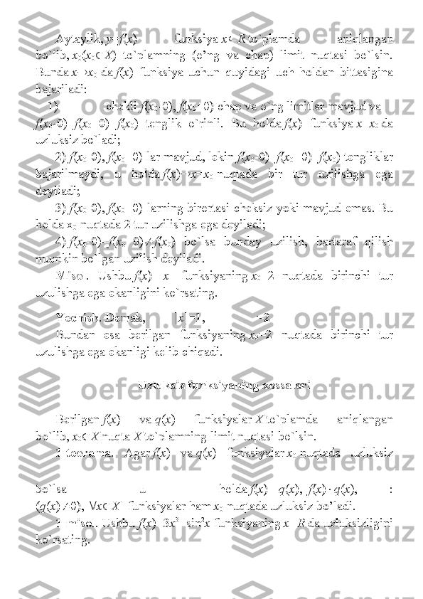 Aytaylik,   y = f ( x ) 	funksiya   x  R   to`plamda	 	aniqlangan
bo`lib,   x
0 ( x
0  X )	
 to`plamning	 (o’ng	 va	 chap)	 limit	 nuqtasi	 bo`lsin.
Bunda   x  x
0   da   f ( x )	
 funksiya	 uchun	 quyidagi	 uch	 holdan	 bittasigina
bajariladi:
1)                               chekli   f ( x
0 -0),   f ( x
0 +0)	
 chap	 va	 o`ng	 limitlar	 mavjud	 va
f ( x
0 -0)= f ( x
0 +0)= f ( x
0 )	
 tenglik	 o`rinli.	 Bu	 holda   f ( x )	 funksiya   x = x
0   da
uzluksiz	
 bo`ladi;
2)   f ( x
0 -0),   f ( x
0 +0)	
 lar	 mavjud,	 lekin   f ( x
0 -0)= f ( x
0 +0)= f ( x
0 )	 tengliklar
bajarilmaydi,	
 u	 holda   f ( x )  x = x
0   nuqtada	 bir	 tur	 uzilishga	 ega
deyiladi;
3)   f ( x
0 -0),   f ( x
0 +0)	
 larning	 birortasi	 cheksiz	 yoki	 mavjud	 emas.   Bu
holda	
 x
0   nuqtada	 2 tur	 uzilishga	 ega	 deyiladi;
4)   f ( x
0 -0)= f ( x
0 +0)  f ( x
0 )	
 bo`lsa	 bunday	 uzilish,	 bartaraf	 qilish
mumkin	
 bo`lgan	 uzilish	 deyiladi.
Misol .	
 Ushbu   f ( x )=[ x ]	 funksiyaning   x
0 =2	 nuqtada	 birinchi	 tur
uzulishga	
 ega	 ekanligini	 ko`rsating.
Yechish .   Demak,   [ x ]=1,     =2
Bundan	
 esa	 berilgan	 funksiyaning   x
0 =2	 nuqtada	 birinchi	 tur
uzulishga	
 ega	 ekanligi	 kelib	 chiqadi.
 
Uzluksiz funksiyaning xossalari
 
Berilgan   f ( x )	
 	va   q ( x )	 	funksiyalar   X   to`plamda	 	aniqlangan
bo`lib,   x
0  X   nuqta   X   to`plamning	
 limit	 nuqtasi	 bo`lsin.
1-teorema .	
 Agar   f ( x )	 va   q ( x )	 funksiyalar   x
0   nuqtada	 uzluksiz
bo`lsa	
 	u	 	holda   f ( x )  q ( x ),     f ( x )  q ( x ),     :
( q ( x )  0),    x  X     funksiyalar	
 ham   x
0   nuqtada	 uzluksiz	 bo’ladi.
1-misol .   Ushbu   f ( x )=3 x 3
+sin 2
x   funksiyaning   x = R   da
 uzluksizligini
ko`rsating. 