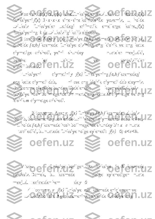 Yechish .   ( x )= x ,   q ( x )=sin x   funksiyalar   R   uzluksiz.	 	Bunda   f ( x )
funksiyani   f ( x )=3  x  x  x +sin x  sin x   ko`rinishda	
 yozamiz,	 u	 holda
uzluksiz	
 	funksiyalar	 	ustidagi	 	arifmetik	 	amallarga	 	ko`ra,   f ( x )
funksiyaning	
 R	 da	 uzluksizligi	 kelib	 chiqadi.
2-teorema .   Agar   y=f(x)   funksiya   [a,b]   kesmada	
 uzluksiz	 bo`lsa,
u	
 holda   [a;b]   kesmada	 funksiya	 o`zining	 eng	 kichik	 va	 eng	 katta
qiymatiga	
 erishadi,	 ya’ni    	shunday     nuqtalar	 mavjudki,
barcha   lar	
 	uchun     va     tengsizliklar
o`rinli	
 bo`ladi.
Funksiyani   qiymatini   y=f(x)   funksiyaning   [a,b]   kesmadagi
eng	
 katta	 qiymati	 deb,     ni	 esa	 eng	 kichik	 qiymati	 deb	 ataymiz.
Bu	
 teorema	 qisqacha	 bunday	 ifodalanadi:                        	kesmada	 uzluksiz
funksiya	
 hech	 bo`lmaganda	 bir	 marta	 eng	 katta   M   qiymatga	 va	 eng
kichik   m   qiymatga	
 erishadi.
 	
      3-teorema .   Agar   y=f(x)   funksiya   [a,b]   kesmada	 uzluksiz
bo`lib,	
 bu	 kesmaning	 uchlarida	 turli	 ishorali	 qiymatlarni	 qabul	 qilsa,
u	
 holda   [a,b]   kesmada	 hech	 bo`lmaganda	 shunday	 bir   x=c   nuqta
topiladiki,	
 bu	 nuqtada	 funksiya	 nolga	 aylanadi:    f(c)=0; a<c<b .
Misol.   funksiya	
 berilgan.	 Bu	 funksiya	 [1;	 2]	 kesmada
uzluksiz.   Demak,	
 bu	 	kesmada   nolga	 aylanadigan	 nuqta
mavjud.	
 Haqiqatdan	 ham     da   y=0
4-Teorema . y=f(x)   funksiya	
 [a,b]	 kesmada	 aniqlangan	 va
uzluksiz	
 bo`lsin.	 Agar	 kesmaning	 uchlarida	 funksiya	 teng 