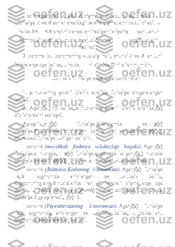 bo`lmagan   f(a)=A, f(b)=B   qiymatlarni qabul	 qilsa,	 u holda
funksiya   A   va   B   sonlar	
 orasidagi	 barcha	 qiymatlarni	 qabul	 qiladi.	 U
holda	
 A< <B   shartni	 qanoatlantiradigan	 ixtiyoriy     son	 uchun
kamida	
 bitta	 c  [a;b]	 nuqta	 mavjudki,	 unda     tenglik	 to`g`ri
bo`ladi.
3-teorema	
 bu	 teoremaning	 xususiy	 holi,	 chunki   A   va   B   lar	 turli
ishoralarga	
 ega	 bo`lsa,	 u holda     ni	 o‘rnida	 O	 ni	 olish	 mumkin.
Uzluksiz funksiyalarga doir teoremalar
 
1.     x
0   nuqtaning	
 yetarli	 kichik	 atrofida	 funksiya	 chegaralangan
bo`ladi.
2.	
 Agar   f ( x
0 )  0	 bo`lsa,   x
0   nuqtaning	 yetarli	 kichik	 atrofida   f ( x )
o’z	
 ishorasini	 saqlaydi.
Aytaylik,   y = f ( x )	
 	funksiya   X   to`plamda	 	va   z =	 ( y )
funksiya   Y   to`plamda	
 aniqlangan	 bo`lib,	 ular	 yordamida   z =	 ( f ( x ))
murakkab	
 funksiya	 tuzilgan	 bo`lsin.
Teorema   (murakkab   funksiya   uzluksizligi   haqida).   Agar   f ( x )
funksiya   x
0   nuqtada,   z =	
 ( y )	 funksiya   x
0   ga	 mos	 kelgan   f ( x
0 )	 nuqtada
uzluksiz	
 bo`lsa   z =	 ( f ( x ))	 funksiya     x
0   nuqtada	 uzluksiz	 bo`ladi.
Teorema   (Boltsano-Koshining   1-teoremasi) .   Agar   f ( x )	
 funksiya
[ a ,   b ]	
 	segmentda	 	aniqlangan	 	va	 	uzluksiz	 	bo`lib,
segmentning   a   va   b   nuqtalarida	
 har	 xil	 ishorali	 qiymatlarga	 ega
bo`lsa,	
 u	 holda	 shunday   c   ( a < c < b )	 nuqta	 topiladiki,	 u	 nuqtada
funksiya	
 0 ga	 aylanadi,     f ( c )=0.
Teorema   (Veyershtrassning   1-teoremasi).   Agar   f ( x )	
 	funksiya
[ a ,b]	
 segmentda	 aniqlangan	 va	 uzluksiz	 bo`lsa,	 u	 holda	 shu
segmentda	
 chegaralangan	 bo`ladi. 