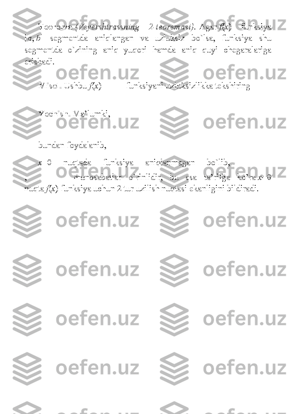 Teorema   (Veyershtrassning   2-teoremasi).   Agar   f ( x ) 	funksiya
[ a ,   b ]	
 segmentda	 aniqlangan	 va	 uzluksiz	 bo`lsa,	 funksiya	 shu
segmentda	
 o`zining	 aniq	 yuqori	 hamda	 aniq	 quyi	 chegaralariga
erishadi.
Misol.   Ushbu   f ( x )=   funksiyani	
 uzluksizlikka	 tekshiring
Y echish.   Ma’lumki,    
bundan	
 foydalanib,    
x =0	
 	nuqtada	 	funksiya	 	aniqlanmagan	 	bo`lib,  
,     munosabatlar	
 o`rinlidir,	 bu	 esa	 ta’rifga	 ko’ra   x =0
nuqta   f ( x )	
 funksiya	 uchun	 2 tur	 uzilish	 nuqtasi	 ekanligini	 bildiradi.
  