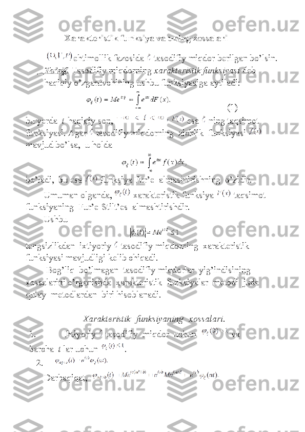                    Xarakteristik funksiya va uning xossalari
  ehtimollik fazosida     tasodifiy	 miqdor	 berilgan	 bo’lsin.
       Ta’rif.      Tasodifiy	
 miqdorning   xarakteristik funksiyasi   deb	 
haqiqiy	
 o’zgaruvchining	 ushbu	 funksiyasiga	 aytiladi:
                                                (1)
bu	
 yerda     t -haqiqiy	 son,     esa     ning	 taqsimot	 
funksiyasi.	
 Agar     tasodifiy	 miqdorning    	zichlik    	funksiyasi    
mavjud	
 bo’lsa,    	u holda
bo’ladi,    	
bu	 esa     funksiya	 Fur’e    	almashtirishning    	o’zidir.
Umuman	
 olganda,     xarakteristik	 funksiya     taqsimot	 
funksiyaning    	
Fur’e-Stilt’es    	almashtirishdir.
Ushbu                                                                                    
tengsizlikdan     ixtiyoriy     tasodifiy   miqdorning     xarakteristik    
funksiyasi   mavjudligi   kelib   chiqadi .
                  Bog ’ liq     bo ’ lmagan     tasodifiy   miqdorlar     yig ’ indisining    
xossalarini   o ’ rganishda     xarakteristik     funksiyalar     metodi     juda  
qulay     metodlardan     biri   hisoblanadi .
Xarakteristik    funksiyaning    xossalari.
1.                         Ihtiyoriy     tasodifiy    	
miqdor    	uchun       va	 
barcha     t   lar	
 uchun   .
2.          
Darhaqiqat,     