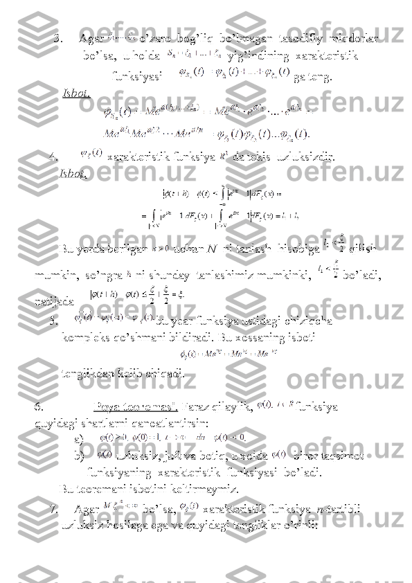 3.           Agar     o’zaro    bog’liq    	bo’lmagan    	tasodifiy    	miqdorlar
bo’lsa,    	
u holda         yig’indining    	xarakteristik  
funksiyasi             ga	
 teng.
                  Isbot.
4.                 xarakteristik	
 funksiya     da	 tekis    	uzluksizdir.
Isbot.
Bu   yerda   berilgan     uchun   N     ni   tanlash     hisobiga     qilish  
mumkin ,     so ’ ngra     ni   shunday     tanlashimiz   mumkinki ,       bo ’ ladi ,
natijada          
5.           bu	
 year	 funksiya	 ustidagi	 chiziqcha	 
kompleks	
 qo’shmani	 bildiradi.	 Bu	 xossaning	 isboti
                                                                           
tenglikdan	
 kelib	 chiqadi.
6.                                 Poya teoremasi    .     Faraz	
 qilaylik,   funksiya	 
quyidagi	
 shartlarni	 qanoatlantirsin:
a)          
b)           uzluksiz,	
 juft	 va	 botiq,	 u xolda       biror	 taqsimot	 
funksiyaning    	
xarakteristik    	funksiyasi    	bo’ladi.
Bu	
 teoremani	 isbotini	 keltirmaymiz.
7.           Agar     bo’lsa,     xarakteristik	
 funksiya     n- tartibli    
uzluksiz	
 hosilaga	 ega	 va	 quyidagi	 tengliklar	 o’rinli: 