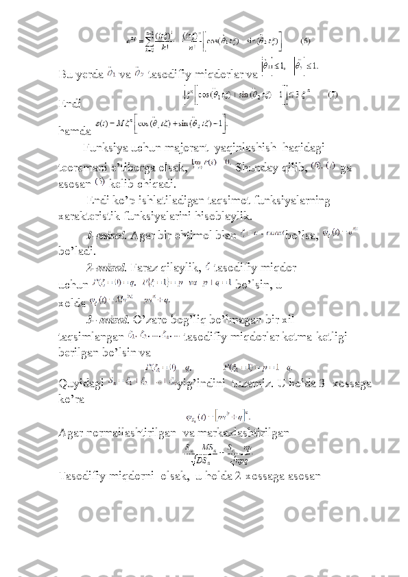 Bu yerda     va   -tasodifiy	 miqdorlar	 va  
Endi	
                                                                 
hamda  
Funksiya	
 uchun	 majorant    	yaqinlashish    	haqidagi    
teoremani	
 e’tiborga	 olsak,     Shunday	 qilib,     ga	 
asosan     kelib	
 chiqadi.
                 	
Endi	 ko’p	 ishlatiladigan	 taqsimot	 funksiyalarning	 
xarakteristik	
 funksiyalarini	 hisoblaylik.
                  1-misol .	
 Agar	 bir	 ehtimol	 blan   bo’lsa,  
bo’ladi.
                  2-misol .	
 Faraz	 qilaylik,     tasodifiy	 miqdor    
uchun     bo’lsin,	
 u 
xolda  
                  3- misol .	
 O’zaro	 bog’liq	 bo’lmagan	 bir	 xil	 
taqsimlangan     tasodifiy	
 miqdorlar	 ketma-ketligi	 
berilgan	
 bo’lsin	 va
Quyidagi   yig ’ indini     tuzamiz .	
  U   holda  	3-	  xossaga  
ko ’ ra
Agar	
 normallashtirilgan    	va	 markazlashtirilgan
Tasodifiy	
 miqdorni    	olsak,    	u holda	 2-xossaga	 asosan 