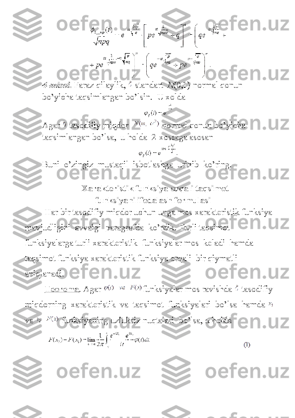 4-misol .   Faraz qilaylik,     standart     N (0,1)	 normal	 qonun	 
bo’yicha	
 taqsimlangan	 bo’lsin.    	U	 xolda
Agar     tasodifiy	
 miqdor       normal	 qonun	 bo’yicha	 
taqsimlangan	
 bo’lsa,    	u holda    	2-xossaga	 asosan
Buni     o ’ zingiz     mustaqil     isbotlashga     urinib     ko ’ ring .
 
   Xarakteristik funksiya orqali taqsimot
funksiyani ifodalash formulasi
                 	
Har	 bir	 tasodifiy	 miqdor	 uchun	 unga	 mos	 xarakteristik	 funksiya
mavjudligini    	
avvalgi    	paragrafda    	ko’rdik.	 Turli	 taqsimot    
funksiyalarga	
 turli	 xarakteristik    	funksiyalar	 mos    	keladi    	hamda	 
taqsimot	
 funksiya	 xarakteristik	 funksiya	 orqali    	bir	 qiymatli	 
aniqlanadi.
                  Teorema .	
 Agar   funksiyalar	 mos	 ravishda     tasodifiy
miqdorning    	
xarakteristik    	va    	taqsimot    	funksiyalari    	bo’lsa    	hamda    
va         funksiyaning	
 uzluksiz	 nuqtalari    	bo’lsa,	 u holda
                                                                                  