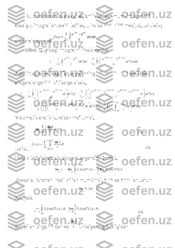 Bu teoremadan	 quyidagi	 atijani	 isbotlash	 mumkin:	 agar    
absolyut	
 integrallanuvchi    	bo’lsa,	 u holda     mavjud,	 uzluksiz,
chegaralangan	
 va    
Isbot.   Quyidagi	
 integralni	 hisoblaymiz:
Agar	
 integral	 ostidagi	 funksiyalarning     oraliqda	 
chegaralanganini    	
e’tiborga	 olsak,
Matematik	
 analiz	 kursidan	 ma’lumki,
                                                                                                                 
Ushbu                                                                                                                              
ifoda   c   bo’yicha	
 tekis	 chegaralangandir.	 Demak,
Bevosita    	
ishonch    	hosil	 qilish	 mumkinki,     va     lar	 uchun
Natijada
                                                         
Shu	
 bilan	 birga     dan	 va   funksiyaning	 juftligidan 