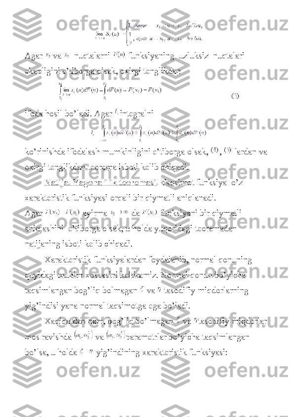 Agar     va       nuqtalarni     funksiyaning     uzluksiz     nuqtalari  
ekanligini   e ’ tiborga   olsak ,  oxirgi   tenglikdan
                                                             
ifoda	
 hosil	 bo’ladi.	 Agar   integralni
ko ’ rinishda   ifodalash   mumkinligini   e ’ tiborga   olsak ,   ,     lardan   va  
oxirgi   tenglikdan   teorema   isboti   kelib   chiqadi .
                  Natija. Yagonalilik teoremasi .   Taqsimot	
 funksiya    	o’z    
xarakteristik	
 funksiyasi	 orqali	 bir	 qiymatli	 aniqlanadi.	 
Agar     ayirma     da     funksiyani	
 bir	 qiymatli	 
aniqlashini    	
e’tiborga	 olsak,	 u holda	 yuqoridagi	 teoremadan	 
natijaning	
 isboti	 kelib	 chiqadi.
                 	
Xarakteristik	 funksiyalardan	 foydalanib,	 normal	 qonuning	 
quyidagi	
 muhim	 xossasini	 keltiramiz.	 Normal	 qonun	 bo’yicha	 
taqsimlangan	
 bog’liq	 bolmagan     va     tasodifiy	 miqdorlarning	 
yig’indisi	
 yana	 normal	 taqsimotga	 ega	 bo’ladi.
                 	
Xaqiqatdan	 ham,	 bog’liq	 bo’lmagan     va   tasodifiy	 miqdorlar	 
mos	
 ravishda     va   parametrlar	 bo’yicha	 taqsimlangan	 
bo’lsa,	
 u holda     yig’indining	 xarakteristik	 funksiyasi: 