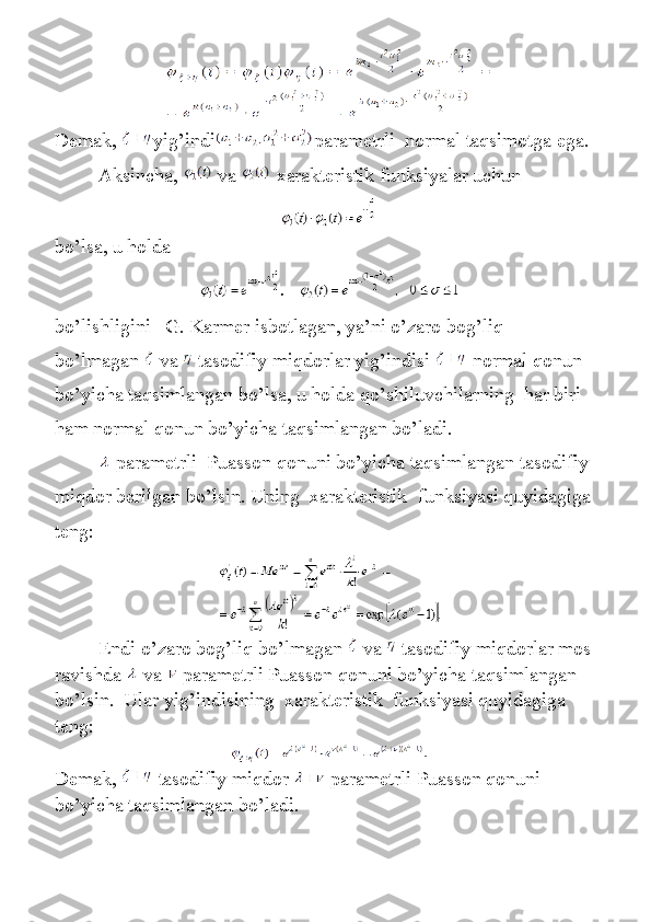 Demak,   yig’indi parametrli    normal	 taqsimotga	 ega.
                 	
Aksincha,     va     xarakteristik	 funksiyalar	 uchun
bo ’ lsa ,	
  u   holda
     
bo ’ lishligini       G .	
  Karmer   isbotlagan ,	  ya ’ ni   o ’ zaro   bog ’ liq  
bo ’ lmagan     va     tasodifiy   miqdorlar   yig ’ indisi     normal   qonun  
bo ’ yicha   taqsimlangan   bo ’ lsa ,	
  u   holda   qo ’ shiluvchilarning     har   biri  
ham   normal   qonun   bo ’ yicha   taqsimlangan   bo ’ ladi .
                    parametrli    	
Puasson	 qonuni	 bo’yicha	 taqsimlangan	 tasodifiy	 
miqdor	
 berilgan	 bo’lsin.	 Uning    	xarakteristik    	funksiyasi	 quyidagiga	 
teng:
                  Endi   o ’ zaro   bog ’ liq   bo ’ lmagan     va     tasodifiy   miqdorlar   mos  
ravishda     va     parametrli   Puasson   qonuni   bo ’ yicha   taqsimlangan  
bo ’ lsin .     Ular	
 yig’indisining    	xarakteristik    	funksiyasi	 quyidagiga	 
teng:
Demak,     tasodifiy	
 miqdor     parametrli	 Puasson	 qonuni	 
bo’yicha	
 taqsimlangan	 bo’ladi.
        