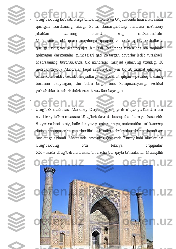  Ulug’bekning ko’rsatmasiga binoan Buxoro va G’ijduvonda ham madrasalar
qurilgan.   Barchaning   fikriga   ko’ra,   Samarqanddagi   madrasa   me’moriy
jihatdan   ularning   orasida   eng   mukammalidir.
Madrasaning   old   qismi   maydonga   qaragan   va   unda   qat’iy   nisbatlarda
qurilgan   ulug’vor   peshtoq   ajralib   turadi.   Peshtoqqa   ustida   hozirda   saqlanib
qolmagan   darsxonalar   gumbazlari   qad   ko’targan   devorlar   kelib   tutashadi.
Madrasaning   burchaklarida   tik   minoralar   mavjud   (ularning   uzunligi   30
metrdan   ziyod).   Minoralar   faqat   azon   aytish   yeri   bo’lib   xizmat   qilmagan,
balki konstruktiv-texnik maqsadlarga ham xizmat qilgan - peshtoq arkining
bosimini   ozaytirgan,   shu   bilan   birga,   bino   kompozisiyasiga   vertikal
yo’nalishlar baxsh etishdek estetik vazifani bajargan.

Ulug’bek   madrasasi   Markaziy   Osiyoning   eng   yirik   o’quv   yurtlaridan   biri
edi. Diniy ta’lim muassasi Ulug’bek davrida boshqacha ahamiyat kasb etdi.
Bu yer nafaqat diniy, balki dunyoviy: astronomiya, matematika, so’fizmning
diniy   qobiqqa   o’ralgan   hurfikrli   falsafasi   fanlaridan   bilim   beradigan
maskanga   aylandi.   Madrasada   davrining   Qozizoda   Rumiy   kabi   olimlari   va
Ulug’bekning   o’zi   leksiya   o’qiganlar.
XX – asrda Ulug’bek madrasasi bir necha bor qayta ta’mirlandi. Mutaqillik 