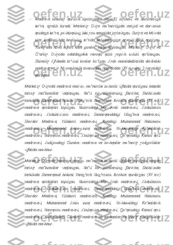  Madrasa   umumiy   qurilish   tipologiyasi   (tasnifi)   loyihasi   va   qurilmasiga
ko ra,   ajralib   turadi.   Markaziy   Osiyo   me morligida   masjid   va   darsxonaʻ ʼ
qoidaga ko ra, peshtoqning ikki yon qanotida joylashgan. Suriya va Misrda	
ʻ
ular   kiraverishda   hovlining   to rida   ko ndalangiga   ayvonli   qilib   qurilgan.	
ʻ ʻ
Turkiyada   hovli   tepasi   ham   gumbaz   bilan   qoplangan.   Markaziy   Osiyo   va
G arbiy   Osiyoda   odatdagidek   ravoqli   qilib   yopish   uslubi   qo llangan.	
ʻ ʻ
Shimoliy   Afrikada   to sinli   tomlar   bo lgan.   Arab   mamlakatlarida   dastlabki	
ʻ ʻ
madrasa   vazir   Nizomulmulk   tomonidan  Bag dodda  (XI   asrning   2-yarmida)	
ʻ
qurilgan. 
Markaziy   Osiyoda   madrasa   maxsus   me morlik   inshooti   sifatida   qurilgani   haqida	
ʼ
tarixiy   ma lumotlar   saqlangan.   Ba zi   bir   olimlarning   fikricha,   Shohizinda	
ʼ ʼ
tarkibida   Samarqand   hokimi   Tamg och   Bug roxon   Ibrohim   qurdirgan   (XI   asr)	
ʻ ʻ
madrasa   qoldiqlari   topilgan.   Buxorodagi   Mir   Arab   madrasasi,   Abdullaxon
madrasasi,   Abdulazizxon   madrasasi,   Samarqanddagi   Ulug bek   madrasasi,	
ʻ
Sherdor   Madrasa,   Tillakori   madrasasi,   Xivadagi   Muhammad   Rahimxon
madrasasi,   Muhammad   Amin   inoq   madrasasi,   Toshkentdagi   Ko kaldosh	
ʻ
madrasasi,   Baroqxon   madrasasi,   Abulqosim   madrasasi,   Qo qondagi   Kamol   qozi	
ʻ
madrasasi,   Andijondagi   Gumbaz   madrasa   va   boshqalar   me moriy   yodgorliklar
ʼ
sifatida mashhur.
Markaziy   Osiyoda   madrasa   maxsus   me morlik   inshooti   sifatida   qurilgani   haqida	
ʼ
tarixiy   ma lumotlar   saqlangan.   Ba zi   bir   olimlarning   fikricha,   Shohizinda	
ʼ ʼ
tarkibida   Samarqand   hokimi   Tamg och   Bug roxon   Ibrohim   qurdirgan   (XI   asr)	
ʻ ʻ
madrasa   qoldiqlari   topilgan.   Buxorodagi   Mir   Arab   madrasasi,   Abdullaxon
madrasasi,   Abdulazizxon   madrasasi,   Samarqanddagi   Ulug bek   madrasasi,	
ʻ
Sherdor   Madrasa,   Tillakori   madrasasi,   Xivadagi   Muhammad   Rahimxon
madrasasi,   Muhammad   Amin   inoq   madrasasi,   Toshkentdagi   Ko kaldosh	
ʻ
madrasasi,   Baroqxon   madrasasi,   Abulqosim   madrasasi,   Qo qondagi   Kamol   qozi	
ʻ
madrasasi,   Andijondagi   Gumbaz   madrasa   va   boshqalar   me moriy   yodgorliklar
ʼ
sifatida mashhur. 