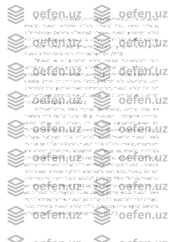 Sof ko‘makchilar funktsiyasi, morfologik o‘zgarmasligi, alohida urg‘uga ega
emasligi,   mustaqil   so‘zlarsiz   qo‘llana   olmasligi   bilan,   qisman   bo‘lsa-da,
qo‘shimchalarga   (kelishik   affikslariga)   o‘xshasa,   mustaqil-yordamchi   so‘zlar
morfologik   xususiyatlari,   yakka   holda   qo‘llanila   olishi   bilan   mustaqil   so‘zlarga
yaqin   turadi.   Demak,   mustaqil-yordamchi   so‘zlar   sof   yordamchi   so‘zlar   va   sof
mustaqil so‘zlar orasida oraliq o‘rinni egallaydi”.(NH,48-49).
“Mustaqil   va   sof   yordamchi   so‘zlar   orasidagi   munosabatlarni   oraliq
uchinchisiz   –   mustaqil-yordamchi   so‘zlarsiz   aniqlash   qiyin.   SHuning   uchun
yordamchi   so‘zlarni   hech   qanday   mustasnosiz   yo   qo‘shimchalar,   yoyinki   so‘zlar
sostaviga   kiritish   bir   tomonlama   fikrdir;   yordamchi   so‘z   turkumlarida   ularni
qo‘shichalar   bilan   yaqinlashtiruvchi   elementlar   ham,   mustaqil   so‘zlar   bilan   ham
yaqinlashtiruvchi elementlar mavjud”, deydi va buni til tizimidagi oraliq uchinchi
hodisa sifatida belgilaydi. (NH,49-50).
Ko‘makchilarning   leksik   ma`noga   ega   emasligi,   ularning   o‘ziga   xos
lingvistik   birlik   ekanligi   bundan   55   yil   muqaddam   H.Berdiyorov   tomonidan
asoslab   berilgan   edi.   Jumladan,   olim   bu   haqda   quyidagilarni   yozgan   edi:
“So‘ngko‘makchilar gapda turli sintaksistik munosabatlarni bajarib, gapning biror
bo‘lagiga   bog‘langan   holda   qo‘llaniladi.   So‘ngko‘makchilar   mustaqil   leksik
ma`noga ega bo‘lgan so‘zlardan, mustaqil holda qo‘llana olmasligi, sintagmalarni
yoki   so‘zlarni   birlashtirish,   kengaytirish   qobiliyatiga   ega   emasligi,   morfologik
tomondan   ayrim   semantik   morfemalarga   bo‘linmasligi,   urg‘uni   qabul   qilmasligi,
gapning biror mustaqil bo‘lagi bo‘lib kelolmasligi bilan ajaralib turadi. Ular gapda
ishtirok   etgan   so‘zlarga   bog‘lanib   kelgandagina   atash,   sabab,   maqsad,   fazo   kabi
qo‘shimcha ma`nolarni ifodalab keladilar”. (BH,127). YAna: “So‘ngko‘makchilar
gap  ichida   mustaqil   mavqeni   (holat)   egallay   olmaydilar,  shuning   uchun   ham   ular
gap   bo‘laklari   bo‘lolmaydilar.   Bu   esa   ularning   qadimgi   vaqtda   mustaqil   leksik
ma`noli so‘z ekanligini va mustaqil gap bo‘lagi bo‘lib kelganligini inkor qilmaydi.
Bular,   o‘tmishda   mustaqil   so‘zlar   bo‘lib,   til   taraqqiyotining   keyingi   davrlarida
so‘ngko‘makchi holiga kelganligi bizga ma`lum. (BH,31).  