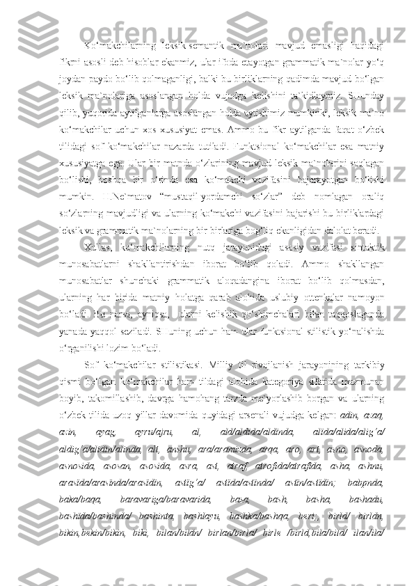 Ko‘makchilarning   leksik-semantik   ma`nolari   mavjud   emasligi   haqidagi
fikrni asosli  deb hisoblar ekanmiz, ular ifoda etayotgan grammatik ma`nolar yo‘q
joydan paydo bo‘lib qolmaganligi, balki bu birliklarning qadimda mavjud bo‘lgan
leksik   ma`nolariga   asoslangan   holda   vujudga   kelishini   ta`kidlaymiz.   SHunday
qilib, yuqorida aytilganlarga asoslangan holda aytishimiz mumkinki, leksik ma`no
ko‘makchilar   uchun   xos   xususiyat   emas.   Ammo   bu   fikr   aytilganda   faqat   o‘zbek
tilidagi   sof   ko‘makchilar   nazarda   tutiladi.   Funktsional   ko‘makchilar   esa   matniy
xususiyatga   ega.   Ular   bir   matnda   o‘zlarining   mavjud   leksik   ma`nolarini   saqlagan
bo‘lishi,   boshqa   bir   o‘rinda   esa   ko‘makchi   vazifasini   bajarayotgan   bo‘lishi
mumkin.   H.Ne`matov   “mustaqil-yordamchi   so‘zlar”   deb   nomlagan   oraliq
so‘zlarning mavjudligi  va ularning ko‘makchi vazifasini  bajarishi  bu birliklardagi
leksik va grammatik ma`nolarning bir-birlariga bog‘liq ekanligidan dalolat beradi. 
Xullas,   ko‘makchilarning   nutq   jarayonidagi   asosiy   vazifasi   sintaktik
munosabatlarni   shakllantirishdan   iborat   bo‘lib   qoladi.   Ammo   shakllangan
munosabatlar   shunchaki   grammatik   aloqadangina   iborat   bo‘lib   qolmasdan,
ularning   har   birida   matniy   holatga   qarab   alohida   uslubiy   ottenkalar   namoyon
bo‘ladi.   Bu   narsa,   ayniqsa,     ularni   kelishik   qo‘shimchalari   bilan   taqqoslaganda
yanada  yaqqol  seziladi.   SHuning  uchun  ham  ular  funktsional-stilistik  yo‘nalishda
o‘rganilishi lozim bo‘ladi.
Sof   ko‘makchilar   stilistikasi.   Milliy   til   rivojlanish   jarayonining   tarkibiy
qismi   bo‘lgan   ko‘makchilar   ham   tildagi   alohida   kategoriya   sifatida   mazmunan
boyib,   takomillashib,   davrga   hamohang   tarzda   me`yorlashib   borgan   va   ularning
o‘zbek   tilida   uzoq   yillar   davomida   quyidagi   arsenali   vujudga   kelgan:   adin,   azaq,
azin,   ayag,   ayru/ajru,   al,   ald/aldïda/aldïnda,   alïda/alida/alig‘a/
aldig‘a/alidin/alinda,   alt,   anshu,   ara/aramizda,   arqa,   aro,   art,   asno,   asnoda,
asnosida,   asosan,   asosida,   asra,   ast,   atraf,   atrofida/atrafïda,   asha,   ashnu,
arasïda/arasïnda/arasïdïn,   astïg‘a/   astïda/astïnda/   astïn/astïdïn;   babpnda,
baka/baqa,   baravariga/baravarida,   basa,   bash,   basha,   bashadu,
bashïda/bashïnda/   bashinta,   bashlayu,   bashka/bashqa,   beri;,   birld/   birldn,
bikin,bekin/bikin,   biki,   bilan/bildn/   birlan/birla/   birle   /birld,bila/bild/   ilan/ila/ 