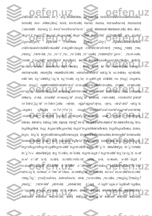 ild/ildn/   la,   binoan,   bo‘y+i/ig‘a/ida/idan,   bo‘yincha,   bob/bobda/bobinda/bobidin,
bobida,   bois+i/dan(din),   bola,   borasida,   burno,   burun,   burun/burna,   burunroq
(shevada - burnog‘i); beri/ beri/beru/ bero‘; gird; damana/ damanasïda, deb, doir,
degro‘/   tegro‘,   degin/   deginchä/   dego‘nchä/   teginchä;   j(j)ïxatïdin;   iye,   ilgari/
ilgeru/ilgeri,   ilgarida   (shevada   –ilgeri,   illey),   ilgida/ilkida/ilkidin,
ich/ichinte/ichidä/ichindä/   ichigä/ichingä,   ichra/ichre/ichrä;   yavug,   yaqa,   yan,
yanlig‘   yarasha,   yir,   yo‘z/   yuz,   yo‘lida,   yo‘sinda,   yoqaru/yo‘gero‘,     yuzasinde,
yinaq   (yingaq);   kabi/kibi/   kebi/kebi,   keyin   keyin/kejin/kejinichä,   kidin,   kidirti,
kiz/kez,   kin/ki-,   kiru/keru,   kuyi,   kedin,   ,   keru,   körä,   ko‘ch;   maqsadida,   mengiz,
mobaynida,   muvofiq,   mukäbiläsïda;   naru/nari/narï/   narïg‘a,   nisbatan,   niyatida;
odo‘nte,   og‘zida/og‘zig‘a,   og‘renta,   og‘ur,   ozga/özgä,   oldida,   on   (ong),   ongaru,
oni   (ongi),   ora/orada/orala/orasi/   orasiga/orasida/orasidan,   orqali,   orqasida,
ornïg‘a,   orta/ortasïg‘a/   ortasïng‘a/ortasïda/   ortasïnda/   ortasïdïn,   ortu,   orunta,
otkuru,   osha,   ornïda/   ornunïg‘a/   ornïg‘a/   ornïna;   ravishda,   robaro/ro‘para/
ro‘bäro‘jig‘a/   ro‘bäro‘jida;   sabab;   sajp/sajpn/sayin,   sayu,   sari/sarï/   sarïg‘a,
singari,   sifatida,   so‘/so‘y/so‘yi,   song/   sonïcha/son/sonra/songra/sonraraq,
sonïmïzcha,   soyasida,   surat/   suratiga/g‘a/suratida,   sinar   (singar);   taba/tapa,
taban, tabaru, tabug‘ïda, tapuq, taraf, tash, tashqaru/tashqari/ tashkarï/tashg‘aru,
teg/deg/dek, tegi, teginch/tegincha, tegri/ tegru/dekru/tekru, tegi/tegin/tekin, timin,
togri,   tog‘a,   tomon/tomonga/tomoniga,   tomondan/tomonidan,tomonda/   tomonida,
tomonimizda,   tono‘,   tub,   tubindä,   tufayli/   tufayligina,   tiltaqinta,   tegi,   tegra/tegru,
tegre/tegire/tegräsigd/tegräsidä/   tegräsidin,   tepe,   to‘g‘ri+dan/da/ga,   to‘g‘rimda,
to‘g‘risi+dan/da/ga,  tog‘rïsïdïn, to‘bida, tegräsingä  / tegräsidä/  tog‘rpsïg‘a;  uza/
uze/   o‘zä/   uzä,   uzala,   uzra/uzre/uzrä,   ulati,   usk,   uskinte,   ust/o‘stigä   /
ustinä/o‘stingä/   o‘stidä/   o‘stindä/   o‘sto‘mä/   o‘stidin;   utru/otru/otro‘,/o‘tru/
utrusïg‘a, uchun/, o‘cho‘n/-chun; xizmatig‘a/ xizmatida, xusus/  xususda/xususida;
chag‘lïg‘;   iyin/iyin/ivin,   inaru/ineru;   etek;   yuzasidan,   yuzidin;   yanglig‘/yanlig‘/
janlïg‘,   yarasha/   jarasha,   javukcha;   o‘zga,   o‘ng/o‘ngin,o‘ngdin/o‘ngdun,
o‘nginda,   o‘ngu,   o‘rniga,   o‘st,   o‘tinte;   qadar,   qarata,   qarshi/karshu,   qat/katïda   /
katïnda/   katïdïn/   katïmïzda,   qata,   katïg‘a/   katïng‘a/   katïna/   katïda/   katïnda, 