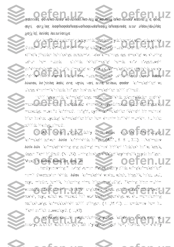 qatorida, qash/kashïda/ kashïmda /kashig‘a/ kashing‘a/kashinda/ katïmïzg‘a, qodi,
quyi,     qirg‘aq;   haq/haqda/haqina/haqinda/haqig‘a/haqimda,   uzur+i/dan(din)/da,
ga(g‘a), holda, huzurlariga.
Biz   ham   tadqiqotlarimiz   jarayonida   ulardan   foydalanamiz   va   bunda   asosiy
diqqatimizni bu ko‘makchilarni hozirgi adabiy tilimiz nuqtai nazaridan  funktsionl-
stilistik   jihatdan   baholashga   qaratamiz.   Leksik   ma`noga   ega   emasligi   va   shuning
uchun   ham   nutqda     alohida   ishlatilmasligi   hamda   so‘z   o‘zgartuvchi
qo‘shimchalarni qabul qila olmasligi sof yoki asl ko‘makchilarni ajratishda asosiy
o‘chlov   bo‘lib   xizmat   qiladi.   SHu   nuqtai   nazardan   ushbu   bobda   asosan   bilan,
binoan,   bo‘yicha,   kabi,   ora,   sayin,   sari,   uzra,   uchun,   qadar     ko‘makchilari   va
ularga sinonimik holatda bo‘lgan boshqa ko‘makchilar  tahlil qilinadi.   
Tahlil   jarayonida   ko‘makchilarga   murojaat   qilishda   takroriylikdan   qochish
maqsadida   ularni   iloji   boricha   bir   sinonimik   uya   doirasida   guruhlab   o‘rganish
maqsadga   muvofiq   ko‘rinadi.   To‘g‘ri,   ayrim   ko‘makchilar   ikkinchi   bir   ma`nosi
bilan boshqa uyadagi ko‘makchilar bilan ham sinonim bo‘lishi mumkin. Bu holat
tahlilda hisobga olinadi. 
BILAN.   Hozirgi   o‘zbek   adabiy   tilida   bilan     shaklida   qo‘llaniladigan
ko‘makchi   tarixan     birla     ko‘rinishida   bo‘lgan   (AG‘.,   SHSH,   200).   H.Ne`matov
birle-bile     ko‘makchisining   eng   qadimgi   ma`nosi   birlikni   ifodalash   bo‘lsa   kerak,
degan fikrni bildiradi.   (NH,39). Uning boshqa shakllari keyinchalik paydo bo‘lgan.
Masalan:  birlan, bilan, ila, ilan, -la. 
H.Berdiyorovning “Hozirgi zamon o‘zbek adabiy tilida so‘ngko‘makchilar”
nomli   dissertatsion   ishida     bilan    ko‘makchisi   vosita,   sabab,   birgalik,   holat,  usul,
payt,   miqdor,   jamlik,   holatning   nima   bilan   mavjudligi,   fikrning   biror   muhim
voqeaga   oidligi,   tomon   ma`nolarini   anglatishi   hamda   gapda   vositali   to‘ldiruvchi,
ravish,   payt,   sabab   va   maqsad   holi   vazifalarini   bajarishga   va   shu   ma`nolarning
reallashuviga   ko‘maklashishi   tahlil   qilingan.   (BH,36-40).   J.Hamdamov   ham   bu
fikrni qo‘llab-quvvatlaydi. (HJ,82).  
Bu   ko‘makchida   turli     variantlarining   yuzaga   kelishiga     poetik   matn   va
poeziya   talablari   sabab   bo‘lgan,   deb   o‘ylaymiz .   Ilgari   ham,   hozirda   ham   she`riy 