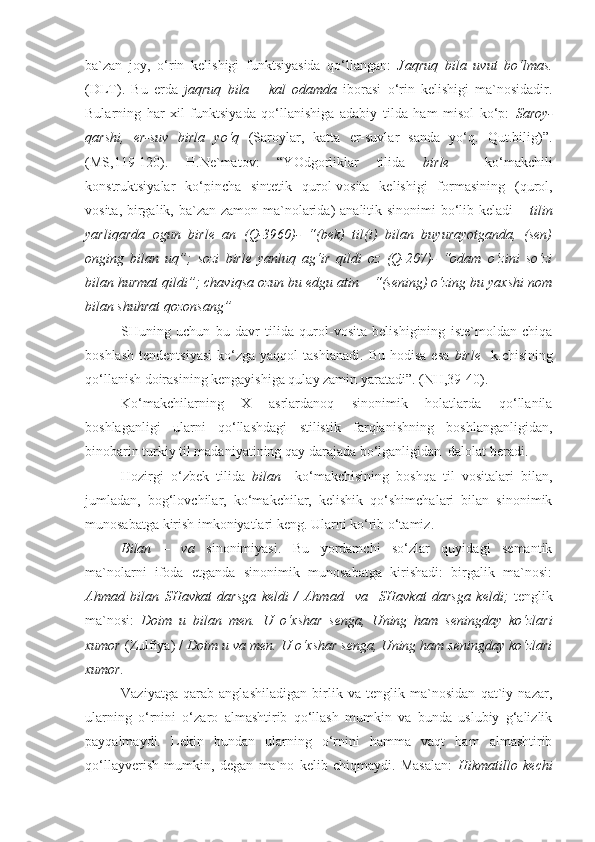 ba`zan   joy,   o‘rin   kelishigi   funktsiyasida   qo‘llangan:   Jaqruq   bila   uvut   bo‘lmas.
(DLT).   Bu   erda   jaqruq   bila   –   kal   odamda   iborasi   o‘rin   kelishigi   ma`nosidadir.
Bularning   har   xil   funktsiyada   qo‘llanishiga   adabiy   tilda   ham   misol   ko‘p:   Saroy-
qarshi,   er-suv   birla   yo‘q   (Saroylar,   katta   er-suvlar   sanda   yo‘q.   Qut.bilig)”.
(MS,119-120).   H.Ne`matov:   “YOdgorliklar   tilida   birle     ko‘makchili
konstruktsiyalar   ko‘pincha   sintetik   qurol-vosita   kelishigi   formasining   (qurol,
vosita, birgalik, ba`zan zamon ma`nolarida)  analitik sinonimi  bo‘lib keladi –   tilin
yarliqarda   ogun   birle   an   (Q-3960)-   “(bek)   til(i)   bilan   buyurayotganda,   (sen)
onging   bilan   uq”;   sozi   birle   yanluq   ag‘ir   qildi   oz   (Q-207)-   “odam   o‘zini   so‘zi
bilan hurmat qildi”; chaviqsa ozun bu edgu atin – “(sening) o‘zing bu yaxshi nom
bilan shuhrat qozonsang”
SHuning   uchun   bu   davr   tilida   qurol-vosita   belishigining   iste`moldan   chiqa
boshlash   tendentsiyasi  ko‘zga  yaqqol  tashlanadi.   Bu  hodisa   esa   birle     k.chisining
qo‘llanish doirasining kengayishiga qulay zamin yaratadi”. (NH,39-40).
Ko‘makchilarning   X   asrlardanoq   sinonimik   holatlarda   qo‘llanila
boshlaganligi   ularni   qo‘llashdagi   stilistik   farqlanishning   boshlanganligidan,
binobarin turkiy til madaniyatining qay darajada bo‘lganligidan  dalolat beradi.
Hozirgi   o‘zbek   tilida   bilan     ko‘makchisining   boshqa   til   vositalari   bilan,
jumladan,   bog‘lovchilar,   ko‘makchilar,   kelishik   qo‘shimchalari   bilan   sinonimik
munosabatga kirish imkoniyatlari keng. Ularni ko‘rib o‘tamiz.
Bilan   –   va   sinonimiyasi.   Bu   yordamchi   so‘zlar   quyidagi   semantik
ma`nolarni   ifoda   etganda   sinonimik   munosabatga   kirishadi:   birgalik   ma`nosi:
Ahmad   bilan   SHavkat   darsga   keldi   /   Ahmad     va     SHavkat   darsga   keldi;   tenglik
ma`nosi:   Doim   u   bilan   men.   U   o‘xshar   senga,   Uning   ham   seningday   ko‘zlari
xumor  (Zulfiya) /  Doim u  va  men. U o‘xshar senga, Uning ham seningday ko‘zlari
xumor.
Vaziyatga   qarab   anglashiladigan   birlik   va   tenglik   ma`nosidan   qat`iy   nazar,
ularning   o‘rnini   o‘zaro   almashtirib   qo‘llash   mumkin   va   bunda   uslubiy   g‘alizlik
payqalmaydi.   Lekin   bundan   ularning   o‘rnini   hamma   vaqt   ham   almashtirib
qo‘llayverish   mumkin,   degan   ma`no   kelib   chiqmaydi.   Masalan:   Hikmatillo   kechi 