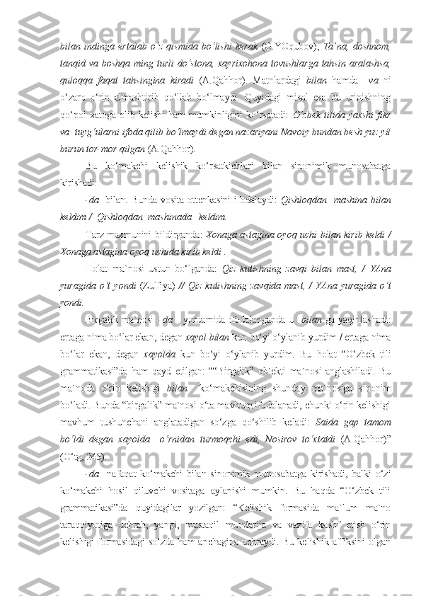 bilan   indinga   ertalab   o‘z   qismida   bo‘lishi   kerak   (O.YOqubov),   Ta`na,   doshnom,
tanqid va boshqa ming turli  do‘stona, xayrixohona tovushlarga tahsin aralashsa,
quloqqa   faqat   tahsingina   kiradi   (A.Qahhor).   Matnlardagi   bilan   hamda     va   ni
o‘zaro   o‘rin   almashtirib   qo‘llab   bo‘lmaydi.   Quyidagi   misol   esa   bu   urinishning
qo‘pol  xatoga   olib  kelishi   ham   mumkinligini  ko‘rsatadi:   O‘zbek  tilida  yaxshi   fikr
va   tuyg‘ularni ifoda qilib bo‘lmaydi degan nazariyani Navoiy bundan besh yuz yil
burun tor-mor qilgan  (A.Qahhor).
Bu   ko‘makchi   kelishik   ko‘rsatkichlari   bilan   sinonimik   munosabatga
kirishadi:
- da    bilan. Bunda vosita ottenkasini  ifodalaydi:   Qishloqdan     mashina bilan
keldim /  Qishloqdan   mashinada    keldim.
Tarz mazmunini bildirganda:   Xonaga astagina   oyoq uchi bilan   kirib keldi /
Xonaga astagina  oyoq uchida  kirib keldi .
Holat   ma`nosi   ustun   bo‘lganda:   Qiz   kutishning   zavqi   bilan   mast,   /   YAna
yuragida   o‘t   yondi   (Zulfiya)   //   Qiz   kutishning   zavqida   mast,   /   YAna   yuragida   o‘t
yondi.
Birgalik   ma`nosi   – da       yordamida   ifodalanganda   u     bilan   ga   yaqinlashadi:
ertaga nima bo‘lar ekan, degan  xayol bilan  kun bo‘yi o‘ylanib yurdim / ertaga nima
bo‘lar   ekan,   degan   xayolda   kun   bo‘yi   o‘ylanib   yurdim.   Bu   holat   “O‘zbek   tili
grammatikasi”da   ham   qayd   etilgan:   ““Birgalik”   ob`ekti   ma`nosi   anglashiladi.   Bu
ma`noda   o‘rin   kelishigi   bilan     ko‘makchisining   shunday   ma`nosiga   sinonim
bo‘ladi. Bunda “birgalik” ma`nosi o‘ta mavhum ifodalanadi, chunki o‘rin kelishigi
mavhum   tushunchani   anglatadigan   so‘zga   qo‘shilib   keladi:   Saida   gap   tamom
bo‘ldi   degan   xayolda     o‘rnidan   turmoqchi   edi,   Nosirov   to‘xtatdi   (A.Qahhor)”
(O‘tg, 245).
-da     nafaqat   ko‘makchi   bilan   sinonimik   munosabatga   kirishadi,   balki   o‘zi
ko‘makchi   hosil   qiluvchi   vositaga   aylanishi   mumkin.   Bu   haqda   “O‘zbek   tili
grammatikasi”da   quyidagilar   yozilgan:   “Kelishik   formasida   ma`lum   ma`no
taraqqiyotiga   uchrab,   yangi,   mustaqil   mundarija   va   vazifa   kashf   etish   o‘rin
kelishigi  formasidagi  so‘zda ham  anchagina  uchraydi. Bu kelishik  affiksini  olgan 