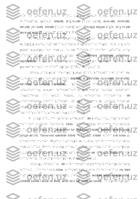 so‘z   o‘z   turkumidan   ajralib   chiqib,   quyidagi   turkum   so‘zga   aylanadi:   …2.
Ko‘makchiga   aylanadi:   haqida,   to‘g‘risida   (Bular   aktiv),   xususida,   borasida,
tarzida,   yo‘sinda,   bobida   (Bular   passiv)   kabi:   Urushga   ketgan   o‘g‘li     to‘g‘risida
qora xat keldi  (A.Qahhor)”. (O‘tg,247-248).
Ko‘rinadiki,   -da     qo‘shimchasining   imkoniyatlari     faqatgina   kelishik   (o‘rin
va payt), yuklama, bog‘lovchilik doirasida chegaralanib qolmaydi. Balki unda so‘z
yasash   xususiyati   ham   mavjud.   Bu   esa   “O‘zbek   tili   morfem   lug‘ati”da   uning
to‘rtinchi   belgisi   sifatida   qayd   etilgan   va   “ un/da/moq,   al/da/moq,   in/da/moq,
hay/da/moq     kabilar   fe`llar   tarkibida   uchraydigan   yasovchi   bo‘lib,   -la
yasovchisining allomorfidir” deyilgan (G‘A., TA., QR.,410).
Demak,   uning   yangi   imkoniyati   yuzaga   chiqib,   ko‘makchi   hosil   qilishi   esa
bu maydonni yana ham kengaytiradi:  haq/i/da, to‘g‘ri/si/da, xusus/i/da, bora/si/da,
tarz/i/da,   yo‘sin/i/da,   bob/i/da     kabi.   Ushbu   misollar   yordamchi   so‘z
turkumlarining,   xususan   ko‘makchilarning   yasalmasligi   haqidagi   qarashlarni
o‘zgartirishga   olib   keladi.   Negaki,   bu   so‘zlarning   birontasining   – da
qo‘shimchasisiz   qismini   ko‘makchi   deb   ayta   olmaymiz   va   ularning   birlashuvi
jarayonini   leksikalizatsiya   hodisasi   deb   tushunamiz.   Ushbu   hodisa   tufayli   tildagi
ikki birlik qo‘shilib, ko‘makchi paydo bo‘lmoqda.
SHunday qilib, o‘rin kelishigi ko‘rsatkichi   - da   vosita, holat, birgalik singari
ma`nolarni   anglatish   barobarida   bilan     ko‘makchisiga   sinonimik   munosabatda
bo‘ladi.   Hatto   mana   bu:   Qalandarov   bir   haftaning   ichida     hamma   rasm-rusumni
joyiga qo‘yib, Hurinisoni  nikohlab olibdi    misolidagi   ichida    so‘zini   ichi bilan   ga
almashtirish mumkin. Mazmun  buzilmaydi  va bu erda ham  sinonimik munosabat
mavjud  bo‘ladi.  Ammo   shunday   qilinsa,   nutqdagi   osonlikka   intilish   qonuniyatiga
putur etadi. Bundan shunday xulosa kelib chiqadiki, - da  ning ham,  bilan   ning ham
qo‘llanishida o‘z uslubiy imkoniyati va chegarasi mavjud.
Harqalay, o‘zbek tilida  – da  qo‘shimchasining grammatik imkoniyatlari keng
ko‘rinadi. U bir ma`nosida  bilan   ko‘makchisiga, boshqa bir ma`nosi bilan  va, ham
bog‘lovchilariga   ham   sinonim   bo‘la   olishi   mumkin:   keldida   ketdi,   kirdida   yotdi,
yotdida uxladi / keldi va ketdi, kirdi va o‘tdi, yotdi va uxladi.   Bu qiyoslanayotgan 