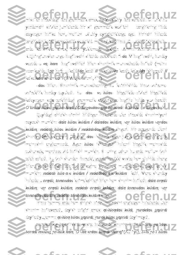 misollar o‘rtasidagi farq grammatik emas, balki uslubiy farq sanaladi. CHunki bu
yordamchi   so‘zlar   jumlalarda   bir   xil   grammatik   vazifani     -   tenglikning   ifoda
etayotgan   bo‘lsa   ham,   ma`lum   uslubiy   ayrichaliklarga   ega.   Birinchi   holatda
tenglikdan ko‘ra ketma-ketlik va ta`kid  ma`nosi kuchliroq. CHunki qo‘shimcha bu
erda   kelishikka   emas,   balki   yuklamaga   daxldor.   Ammo   A.G‘ulomov   va
R.Qo‘ng‘urovlar   unga   bog‘lovchi   sifatida   qarashadi:   “ - da.   V   bog‘lovchi,   bunday
vaqtda   u   va,   ham     bog‘lovchilari   bilan   sinonimik   munosabatda   bo‘ladi   (ma`no
ottenkasida   farq   bor):   …keldi/ da   ketdi   //   …keldi   va   ketdi;   kelsa/ da   ishlamadi   //
kelsa  h am  ishlamadi”. (G‘A.QR. O‘tml, 410).
-dan   bilan.   Sinonimik   munosabatning   bu   ko‘rinishida   biroz   zo‘rama-
zo‘rakilik   borday   tuyuladi.   Bu   – dan     va   bilan     birgalikda   o‘zlari   birgalikda
kelayotgan   so‘z   tarkibidagi   grammatik   o‘zgarishga   bog‘liq   holda   yuz   beradi:
O‘tirishi bilan   gap boshladi /  O‘tirgandan   gap boshladi:   o‘tirishi – o‘tirgan  kabi.
Quyidagi   chiqish   o‘rnini   bildirgan   holatlarda   ular   o‘rtasida   sinonimiyani
payqash   mumkin:   dala   bilan   keldim   /   daladan   keldim,   soy   bilan   keldim   soydan
keldim,   maktab   bilan   keldim   /   maktabdan   keldim   singari.   Bir   qaraganda   ularni
sinonim  deb atash qiyin. CHunki   –dan     ishtirok   etgan jumla to‘g‘ridan-to‘g‘rilik
ma`nosini   anglatmoqda.   Agar   bilan   ishlatilgan   holatni   birgalik   ma`nosida
tushunsak,   mantiqqa   zid   bo‘lishi   mumkin.   SHuning   uchun   bu   erda   ma`lum   izoh
talab   etiladi.   Bu   izoh   shundan   iboratki,   gapda   har   ikki   vosita   ham   alohida   ohang
bilan,   ya`ni   cho‘zib   talaffuz   etilsagina   sinonimik   munosabat   vujudga   kelishi
mumkin:   maktab   bila-a-n   keldim   /   maktabda-a-n   keldim     kabi.   Mana   shunday
holatda u   orqali, tomondan   ko‘makchilari bilan ham sinonim bo‘ladi:   dala orqali
keldim,   soy   orqali   keldim,   maktab   orqali   keldim;   dala   tomondan   keldim,   soy
tomondan  keldim,  maktab tomondan  keldim  singari.
Biroq   hamma   erda   ham   chiqish   o‘rin     ma`nosini   anglatgan   holatlarda   ular
sinonim   bo‘laveradi,   deyish   to‘g‘ri   emas:   qishloqdan   keldi,   yurakdan   gapirdi
deyiladiyu, ammo  qishloq bilan gapirdi, yurak bilan gapridi  deyilmaydi.
Harakatning   bajarilishida   vosita   bo‘lganda   sinonim   bo‘ladi:   SHu   yo‘ldan
boradi   mening yoshlik   ham, O‘sha  erdan  tilaydi  sharaf   (Zulfiya),   SHu   yo‘l   bilan 