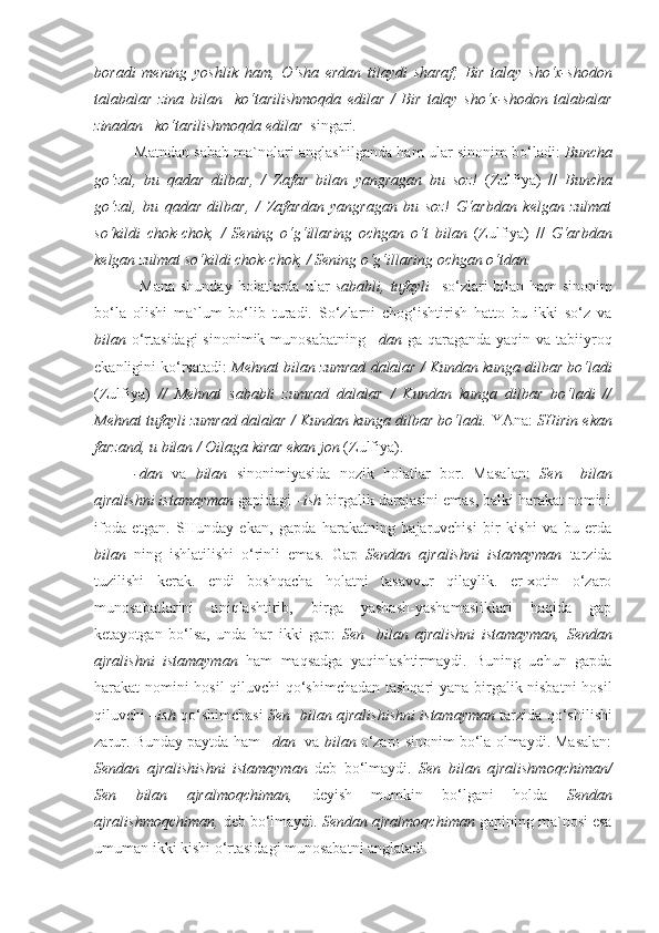 boradi   mening   yoshlik   ham,   O‘sha   erdan   tilaydi   sharaf;   Bir   talay   sho‘x-shodon
talabalar   zina   bilan     ko‘tarilishmoqda   edilar   /   Bir   talay   sho‘x-shodon   talabalar
zinadan    ko‘tarilishmoqda edilar   singari.
Matndan sabab ma`nolari anglashilganda ham ular sinonim bo‘ladi:   Buncha
go‘zal,   bu   qadar   dilbar,   /   Zafar   bilan   yangragan   bu   soz!   (Zulfiya)   //   Buncha
go‘zal,   bu   qadar   dilbar,   /   Zafardan   yangragan   bu   soz!   G‘arbdan   kelgan   zulmat
so‘kildi   chok-chok,   /   Sening   o‘g‘illaring   ochgan   o‘t   bilan   (Zulfiya)   //   G‘arbdan
kelgan zulmat so‘kildi chok-chok, / Sening o‘g‘illaring ochgan  o‘tdan.
  Mana   shunday   holatlarda   ular   sababli,   tufayli     so‘zlari   bilan   ham   sinonim
bo‘la   olishi   ma`lum   bo‘lib   turadi.   So‘zlarni   chog‘ishtirish   hatto   bu   ikki   so‘z   va
bilan   o‘rtasidagi  sinonimik munosabatning   – dan   ga qaraganda yaqin va tabiiyroq
ekanligini ko‘rsatadi:   Mehnat bilan  zumrad dalalar / Kundan kunga dilbar bo‘ladi
(Zulfiya)   //   Mehnat   sababli   zumrad   dalalar   /   Kundan   kunga   dilbar   bo‘ladi   //
Mehnat tufayli  zumrad dalalar / Kundan kunga dilbar bo‘ladi.  YAna:  SHirin ekan
farzand,  u bilan  / Oilaga kirar ekan jon  (Zulfiya).
-dan   va   bilan   sinonimiyasida   nozik   holatlar   bor.   Masalan:   Sen     bilan
ajralishni istamayman  gapidagi  –ish  birgalik darajasini emas, balki harakat nomini
ifoda   etgan.   SHunday   ekan,   gapda   harakatning   bajaruvchisi   bir   kishi   va   bu   erda
bilan   ning   ishlatilishi   o‘rinli   emas.   Gap   Sendan   ajralishni   istamayman   tarzida
tuzilishi   kerak.   endi   boshqacha   holatni   tasavvur   qilaylik.   er-xotin   o‘zaro
munosabatlarini   aniqlashtirib,   birga   yashash-yashamasliklari   haqida   gap
ketayotgan   bo‘lsa,   unda   har   ikki   gap:   Sen     bilan   ajralishni   istamayman,   Sendan
ajralishni   istamayman   ham   maqsadga   yaqinlashtirmaydi.   Buning   uchun   gapda
harakat nomini hosil qiluvchi qo‘shimchadan tashqari yana birgalik nisbatni  hosil
qiluvchi – ish   qo‘shimchasi   Sen    bilan   ajralishishni istamayman   tarzida qo‘shilishi
zarur.  Bunday paytda ham – dan    va  bilan  o‘zaro sinonim bo‘la olmaydi. Masalan:
Sendan   ajralishishni   istamayman   deb   bo‘lmaydi.   Sen   bilan   ajralishmoqchiman/
Sen   bilan   ajralmoqchiman,   deyish   mumkin   bo‘lgani   holda   Sendan
ajralishmoqchiman,  deb bo‘lmaydi.   Sendan  ajralmoqchiman  gapining ma`nosi esa
umuman ikki kishi o‘rtasidagi munosabatni anglatadi. 