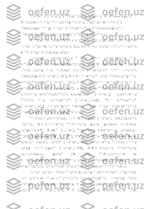 O‘zbek tilshunosligida ko‘makchilarning funktsional-stilistik xususiyatlari 
A.Pardaev tomonidan monografik yo‘nalishda o‘rganilgan va nomzodlik 
dissertatsiyasi himoya qilingan. Ko‘makchilarning stilistik xususiyatlarini 
o‘rganishda ana shu tadqiqot materiallaridan foydalanamiz.
Ko‘makchilar o‘zbek tilshunosligida ushbu tadqiqotga qadar ham o‘rganish
ob`ekti bo‘lgan va buning natijasida katta-kichik maqolalardan tortib, monografik
yo‘nalishdagi ishlar yuzaga kelgan.
Jumladan,   H.Berdiyorovning   “Hozirgi   zamon   o‘zbek   adabiy   tilida
so‘ngko‘makchilar”   mavzuidagi   (Samarqand,   1949),   X.T.Axtamovaning   “Hozirgi
o‘zbek   adabiy   tilida   murakkab   analitik   so‘ngshakllar”   nomli   nomzodlik
dissertatsiyalari (Toshkent,1981), A.N.Kononovning   “Hozirgi o‘zbek adabiy tilida
so‘ngko‘makchilar”   (Toshkent,   1951),   SH.SHoabdurahmonovning   “O‘zbek   tilida
yordamchi   so‘zlar”   (Toshkent,1953),   R.Rasulovning   “O‘zbek   tilida   yordamchi
so‘zlarning   semantik-grammatik   xususiyatlari”     (Toshkent,)   T.Rustamovning
“O‘zbek   tilida   ko‘makchilar”   (Toshkent,1995),   “Sof   ko‘makchilar”
(Toshkent,1991)   monografiyalari   bevosita   o‘zbek   tilidagi   ko‘makchilarning
lingvistik tabiatini o‘rganishga bag‘ishlangan.  
“O‘zbek tili grammatikasi, I tom. Morfologiya” (Toshkent, 1975.) akademik
nashrida,   A.N.Kononovning   “Grammatika   yazika   tyurkskix   runicheskix
pamyatnikov.VII-IX   vv.”     (L.,1980),   “Grammatika   sovremennogo   uzbekskogo
literaturnogo   yazika”   (M.-L.,   1960),   S.Mutallibovning   “Morfologiya   va   leksika
tarixidan   qisqacha   ocherk”   (Toshkent,1959),   E.Fozilovning   “O‘zbek   tilining
tarixiy   morfologiyasi”   (Toshkent,1965),   A.M.SHerbakning   “Grammatika
starouzbekskogo   yazika”   (M.-L.,1962),   G‘.Abdurahmonov   va
SH.SHukurovlarning   “O‘zbek   tilining   tarixiy   grammatikasi”     (Toshkent,   1973)
singari asarlarda ham ko‘makchilar tadqiqiga doir maxsus bo‘limlar mavjud.
Bundan   tashqari   o‘zbek   tili   tarixi   va   adabiy   til   grammatikasini   o‘rganishga
doir   darslik   va   o‘quv   qo‘llanmalarida   ham   ko‘makchilar     borasidagi   fikrlar
anchagina.   U.Tursunov,   J.Muxtorov,   SH.Rahmatullaevlarning   “Hozirgi   o‘zbek
adabiy   tili”   (Toshkent,1992),   SH.SHoabdurahmonov,   M.Asqarova,   A.Hojiev, 