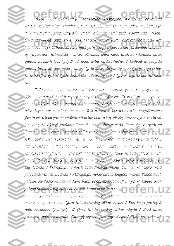 Bilan     ko‘makchisining     yordamida ,   ko‘magida,   vositasida,   davomida
singari   so‘zlar   bilan   sinonimik   munosabatda   bo‘lishi   ham   uning   bu   boradagi
imkoniyatlari   naqadar   kengayib   ketganligidan   dalolat   beradi:   yordamida   –   bilan:
CHamadonning   qulfi   yo‘q,   qoq   belidan   tasma   bilan   chandib   qo‘yilgan   edi
(O.YOqubov)   / CHamadonning qulfi yo‘q, qoq belidan   tasma yordamida   chandib
qo‘yilgan   edi;   ko‘magida   –   bilan:   YAshnab   ketdi   dilda   tilaklar,   /   Mehnat   bilan
gulladi   turmush   (Zulfiya)   //   YAshnab   ketdi   dilda   tilaklar,   /   Mehnat   ko‘magida
gulladi turmush; davomida – bilan:  Qishi bilan  etilgan tuproq / Qiz qo‘liga ochar
ko‘ksini   (Zulfiya)   //   Qish   davomida   etilgan   tuproq   /   Qiz   qo‘liga   ochar   ko‘ksini
kabi.
“O‘zbek tili grammatikasi”da “Ravishdosh” mavzusi yoritilish jarayonida –
( i)b   qo‘shimchasi   haqida   aytilgan   quyidagi:   “Bog‘lovchilik   vazifasini   o‘taydi   va
shu bilan birga fe`lning qandaydir bir formasi o‘rnida qo‘llanadi. Buni quyidagi bir
misoldayoq   ochiq   ko‘rish   mumkin:   Keksa   master   Kuznetsov   o‘z   shogirdlaridan
faxrlanib , u ham yaxshi bilaklar bilan bir-ikki so‘z aytdi-da, Omonovga o‘rin berdi
(Iboxon) .   Misoldagi   faxrlanib   formasi o‘rnida   faxrlandi-da    formasini va   aytdi-da
formasi o‘rnida  aytib   formasini qo‘llash mumkin. Demak  faxrlanib   formasidagi  –
(i)b     ravishdosh   yasovchisi   – di     affiksi   bilan     - da     bog‘lovchisiga   xos   tarzda
qo‘llanayapti”   (O‘tg,516)   mulohaza   doirasini   bilan     ko‘makchisi   hisobiga
kengaytirish mumkin. CHunki ayrim misollar tahlili – lanib  va  bilan  o‘rtasida ham
sinonimik   munosabat   shakllanishini   ko‘rsatadi:   Dunyo   ortiq   yorigandi   sen
tug‘ilganda,   /   YUragingni   sevinch   bilan   tingladi   onang   (Zulfiya)   //   Dunyo   ortiq
yorigandi sen tug‘ilganda, / YUragingni  sevinchlanib  tingladi onang; Kunda qizib
yotgan   qumliklaring   ham   /   Jilva   bilan   boqdi   mehribon   (Zulfiya)   //   Kunda   qizib
yotgan qumliklaring ham /  Jilvalanib  boqdi mehribon  singari.
Payt   ma`nosini   anglatadigan         ko‘makchisi   bilan   ham   sinonimik
munosabatga   kirishadi:   Qora   ko‘zlaringning   dilbar   nigohi   /   Kun   bo‘yi   yashaydi
aqlu   hushimda   (Zulfiya)     //   Qora   ko‘zlaringning   dilbar   nigohi   /   Kuni   bilan
yashaydi   aqlu   hushimda;   Goh   qiynaysiz,   goh   yayratasiz   /   Tuni   bo‘yi   bo‘lib 