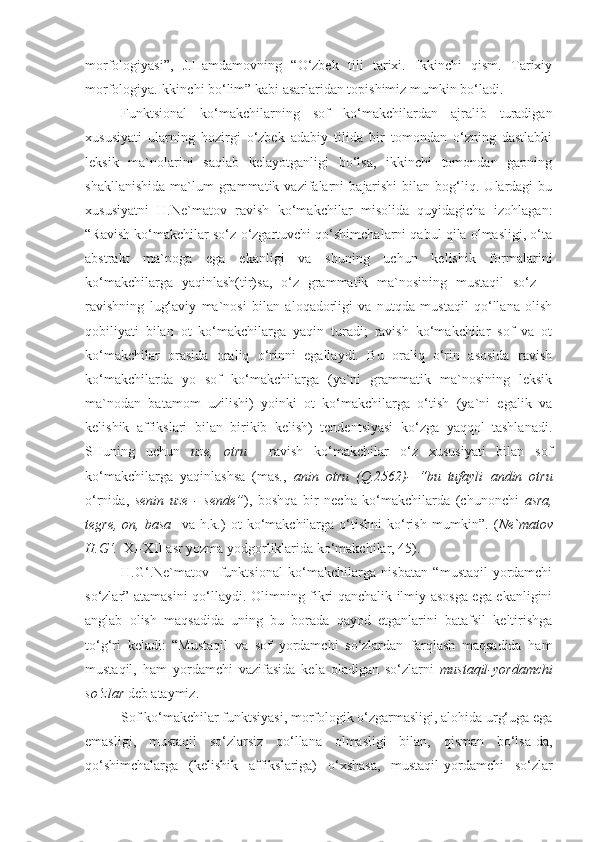 morfologiyasi”,   J.Hamdamovning   “O‘zbek   tili   tarixi.   Ikkinchi   qism.   Tarixiy
morfologiya.Ikkinchi bo‘lim” kabi asarlaridan topishimiz mumkin bo‘ladi.
Funktsional   ko‘makchilarning   sof   ko‘makchilardan   ajralib   turadigan
xususiyati   ularning   hozirgi   o‘zbek   adabiy   tilida   bir   tomondan   o‘zning   dastlabki
leksik   ma`nolarini   saqlab   kelayotganligi   bo‘lsa,   ikkinchi   tomondan   gapning
shakllanishida   ma`lum   grammatik   vazifalarni   bajarishi   bilan   bog‘liq.   Ulardagi   bu
xususiyatni   H.Ne`matov   ravish   ko‘makchilar   misolida   quyidagicha   izohlagan:
“Ravish ko‘makchilar so‘z o‘zgartuvchi qo‘shimchalarni qabul qila olmasligi, o‘ta
abstrakt   ma`noga   ega   ekanligi   va   shuning   uchun   kelishik   formalarini
ko‘makchilarga   yaqinlash(tir)sa,   o‘z   grammatik   ma`nosining   mustaqil   so‘z   –
ravishning   lug‘aviy   ma`nosi   bilan   aloqadorligi   va   nutqda   mustaqil   qo‘llana   olish
qobiliyati   bilan   ot   ko‘makchilarga   yaqin   turadi;   ravish   ko‘makchilar   sof   va   ot
ko‘makchilar   orasida   oraliq   o‘rinni   egallaydi.   Bu   oraliq   o‘rin   asosida   ravish
ko‘makchilarda   yo   sof   ko‘makchilarga   (ya`ni   grammatik   ma`nosining   leksik
ma`nodan   batamom   uzilishi)   yoinki   ot   ko‘makchilarga   o‘tish   (ya`ni   egalik   va
kelishik   affikslari   bilan   birikib   kelish)   tendentsiyasi   ko‘zga   yaqqol   tashlanadi.
SHuning   uchun   uze,   otru     ravish   ko‘makchilar   o‘z   xususiyati   bilan   sof
ko‘makchilarga   yaqinlashsa   (mas.,   anin   otru   (Q.2562)-   “bu   tufayli   andin   otru
o‘rnida,   senin   uze   -   sende ” ),   boshqa   bir   necha   ko‘makchilarda   (chunonchi   asra,
tegre,   on,   basa     va  h.k.)   ot   ko‘makchilarga   o‘tishni   ko‘rish   mumkin”.   ( Ne`matov
H.G‘.    XI-XII asr yozma yodgorliklarida ko‘makchilar, 45). 
H.G‘.Ne`matov     funktsional   ko‘makchilarga   nisbatan   “mustaqil-yordamchi
so‘zlar” atamasini qo‘llaydi .   Olimning fikri qanchalik ilmiy asosga ega ekanligini
anglab   olish   maqsadida   uning   bu   borada   qayod   etganlarini   batafsil   keltirishga
to‘g‘ri   keladi:   “Mustaqil   va   sof   yordamchi   so‘zlardan   farqlash   maqsadida   ham
mustaqil,   ham   yordamchi   vazifasida   kela   oladigan   so‘zlarni   mustaqil-yordamchi
so‘zlar  deb ataymiz.
Sof ko‘makchilar funktsiyasi, morfologik o‘zgarmasligi, alohida urg‘uga ega
emasligi,   mustaqil   so‘zlarsiz   qo‘llana   olmasligi   bilan,   qisman   bo‘lsa-da,
qo‘shimchalarga   (kelishik   affikslariga)   o‘xshasa,   mustaqil-yordamchi   so‘zlar 