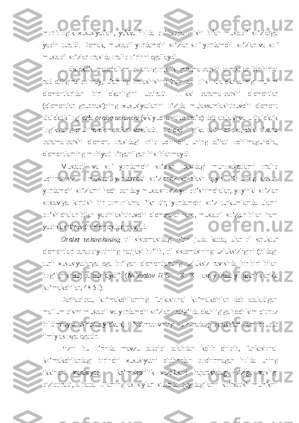 morfologik   xususiyatlari,   yakka   holda   qo‘llanila   olishi   bilan   mustaqil   so‘zlarga
yaqin   turadi.   Demak,   mustaqil-yordamchi   so‘zlar   sof   yordamchi   so‘zlar   va   sof
mustaqil so‘zlar orasida oraliq o‘rinni egallaydi.
…dialektik   materializm   noantogonistik   qarama-qarshi   tomonlar   bir-birini
rad   etibgina   qolmay,   ularning   birlashishini   ham   tan   olish   dialektikaning   muhim
elementlaridan   biri   ekanligini   uqtiradi.   …Ikki   qarama-qarshi   elementlar
(elementlar   gruppasi)ning   xususiyatlarini   o‘zida   mujassamlashtiruvchi   element
dialektik logikada  oraliq uchinchi  (vklyuchennioe tret’e) deb ataladi va u dialektik
logikaning   muhim   elementlari   sanaladi.   Dialekti   logika   ta`limoticha,   ikki   o‘zaro
qarama-qarshi   element   orasidagi   orliq   uchinchi,   uning   ta’iati   ochilmaguncha,
elementlarning mohiyati o‘rganilgan hisoblanmaydi.
Mustaqil   va   sof   yordamchi   so‘zlar   orasidagi   munosabatlarni   oraliq
uchinchisiz   –   mustaqil-yordamchi   so‘zlarsiz   aniqlash   qiyin.   SHuning   uchun
yordamchi   so‘zlarni   hech   qanday   mustasnosiz   yo   qo‘shimchalar,   yoyinki   so‘zlar
sostaviga   kiritish   bir   tomonlama   fikr   dir;   yordamchi   so‘z   turkumlarida   ularni
qo‘shichalar   bilan   yaqinlashtiruvchi   elementlar   ham,   mustaqil   so‘zlar   bilan   ham
yaqinlashtiruvchi elementlar mavjud
Oraliq   uchinchining   til   sistemasidagi   o‘rni   juda   katta;   ular   til   struktur
elementlari   taraqqiyotining   natijasi   bo‘lib,   til   sistemasining   uzluksizligini   (tildagi
turli   xususiyatlarga   ega   bo‘lgan   elementlarning   uzluksiz   ravishda   bir-biri   bilan
bog‘lanishini)   ta`minlaydi”.   ( Ne`matov   H.G‘.     XI-XII   asr   yozma   yodgorliklarida
ko‘makchilar, 48-50).
Darhaqiqat,   ko‘makchilarning   funktsional   ko‘makchilar   deb   ataladigan
ma`lum qismi mustaqil va yordamchi so‘zlar oralig‘ida ekanligiga hech kim e`tiroz
bildirmaydi.   SHunday   ekan,   H.Ne`matovning   bu   boradagi   qarashlari   ham   chuqur
ilmiy asosga egadir.
Bizni   bu   o‘rinda   mavzu   tadqiqi   talabdan   kelib   chiqib,   funktsional
ko‘makchilardagi   birinchi   xususiyatni   e`tibordan   qochirmagan   holda   uning
ikkinchi   xususiyati   –   ko‘makchilik   vazifasini   bajarishdagi   o‘ziga   xosligi
qiziqtiradi,   albatta.   Ularning   asosiylari   sifatida   quyidagilarni   ko‘rsatish   mumkin: 