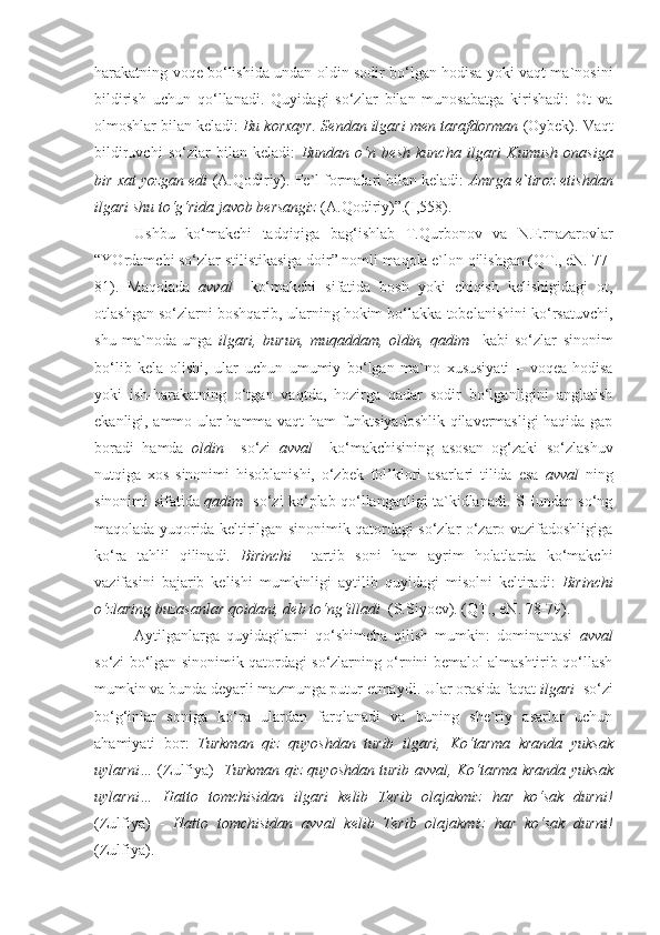 harakatning voqe bo‘lishida undan oldin sodir bo‘lgan hodisa yoki vaqt ma`nosini
bildirish   uchun   qo‘llanadi.   Quyidagi   so‘zlar   bilan   munosabatga   kirishadi:   Ot   va
olmoshlar bilan keladi:  Bu korxayr. Sendan  ilgari  men tarafdorman  (Oybek). Vaqt
bildiruvchi   so‘zlar   bilan   keladi:   Bundan   o‘n   besh   kuncha   ilgari   Kumush   onasiga
bir xat yozgan edi  (A.Qodiriy). Fe`l formalari bilan keladi:  Amrga e`tiroz etishdan
ilgari shu to‘g‘rida javob bersangiz  (A.Qodiriy)”.(I,558).
Ushbu   ko‘makchi   tadqiqiga   bag‘ishlab   T.Qurbonov   va   N.Ernazarovlar
“YOrdamchi so‘zlar stilistikasiga doir” nomli maqola e`lon qilishgan (QT., eN. 77-
81).   Maqolada   avval     ko‘makchi   sifatida   bosh   yoki   chiqish   kelishigidagi   ot,
otlashgan so‘zlarni boshqarib, ularning hokim bo‘lakka tobelanishini ko‘rsatuvchi,
shu   ma`noda   unga   ilgari,   burun,   muqaddam,   oldin,   qadim     kabi   so‘zlar   sinonim
bo‘lib   kela   olishi,   ular   uchun   umumiy   bo‘lgan   ma`no   xususiyati   –   voqea-hodisa
yoki   ish-harakatning   o‘tgan   vaqtda,   hozirga   qadar   sodir   bo‘lganligini   anglatish
ekanligi, ammo ular hamma vaqt ham funktsiyadoshlik qilavermasligi haqida gap
boradi   hamda   oldin     so‘zi   avval     ko‘makchisining   asosan   og‘zaki   so‘zlashuv
nutqiga   xos   sinonimi   hisoblanishi,   o‘zbek   fol’klori   asarlari   tilida   esa   avval   ning
sinonimi sifatida   qadim    so‘zi ko‘plab qo‘llanganligi ta`kidlanadi. SHundan so‘ng
maqolada yuqorida keltirilgan sinonimik qatordagi so‘zlar o‘zaro vazifadoshligiga
ko‘ra   tahlil   qilinadi.   Birinchi     tartib   soni   ham   ayrim   holatlarda   ko‘makchi
vazifasini   bajarib   kelishi   mumkinligi   aytilib   quyidagi   misolni   keltiradi:   Birinchi
o‘zlaring buzasanlar qoidani, deb to‘ng‘illadi   (S.Siyoev). (QT., eN. 78-79). 
Aytilganlarga   quyidagilarni   qo‘shimcha   qilish   mumkin:   dominantasi   avval
so‘zi bo‘lgan sinonimik qatordagi so‘zlarning o‘rnini bemalol almashtirib qo‘llash
mumkin va bunda deyarli mazmunga putur etmaydi. Ular orasida faqat  ilgari   so‘zi
bo‘g‘inlar   soniga   ko‘ra   ulardan   farqlanadi   va   buning   she`riy   asarlar   uchun
ahamiyati   bor:   Turkman   qiz   quyoshdan   turib   ilgari,   Ko‘tarma   kranda   yuksak
uylarni…   (Zulfiya)-   Turkman qiz quyoshdan turib   avval,   Ko‘tarma kranda yuksak
uylarni…   Hatto   tomchisidan   ilgari   kelib   Terib   olajakmiz   har   ko‘sak   durni!
(Zulfiya)   -   Hatto   tomchisidan   avval   kelib   Terib   olajakmiz   har   ko‘sak   durni!
(Zulfiya). 