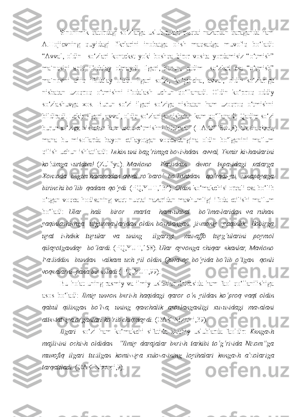 Sinonimik   qatordagi   so‘zlarga   uslub   talabi   nuqtai   nazardan  qaraganda   ham
A.Hojievning   quyidagi   fikrlarini   inobatga   olish   maqsadga   muvofiq   bo‘ladi:
“ Avval,   oldin     so‘zlari   kontekst   yoki   boshqa   biror   vosita   yordamisiz   “o‘tmish”
ma`nosini   aniq   ifodalay   olmaydi.   Ilgari,   burun,   qadim     so‘zlari   esa   “o‘tmish”
ma`nosini   aniq   ifodalay   oladi.   Ilgari   so‘zi,   ko‘pincha,   avval,   oldin   so‘zlariga
nisbatan   uzoqroq   o‘tmishni   ifodalash   uchun   qo‘llanadi.   Oldin   ko‘proq   oddiy
so‘zlashuvga   xos.   Burun   so‘zi   ilgari   so‘ziga   nisbatan   ham   uzoqroq   o‘tmishni
bildiradi. Lekin  ilgari, avval, oldin  so‘zlariga nisbatan kam qo‘llanadi.  Qadim  so‘zi
burun  so‘ziga nisbatan ham uzoq o‘tmishni bildiradi” (HA.O‘TSIL,8). Darhaqiqat,
mana   bu   misollarda   bayon   etilayotgan   voqeadangina   oldin   bo‘lganini   ma`lum
qilish uchun ishlatiladi:   Lekin uni bag‘rimga bosishdan    avval,   Temir kishanlarini
ko‘zimga   surtdim!   (Zulfiya) .   Mavlono       Fazliddin       devor     tepasidagi     xatarga
Xonzoda   begim hammadan   avval   ro‘baro‘   bo‘lishidan     qo‘rqdi-yu,   zinapoyaga
birinchi bo‘lib  qadam  qo‘ydi   (PQ,YUT,134).  Oldin  ko‘makchisi orqali esa bo‘lib
o‘tgan   voqea-hodisaning   vaqt   nuqtai   nazaridan   mavhumligi   ifoda   etilishi   ma`lum
bo‘ladi:   Ular     hali     biror     marta     hamsuhbat     bo‘lmaslaridan   va   ruhan
yaqinlashishga     ulgurmaslaridan   oldin   boshlangan     jismoniy     yaqinlik     Bobirga
uyat     ishdek     tuyular     va     uning       ilgarigi       musaffo     tuyg‘ularini     poymol
qilayotganday   bo‘lardi.  (PQ,YUT,158).  Ular  ayvonga  chiqar  ekanlar, Mavlono
Fazliddin     bundan     salkam   uch   yil   oldin   Quvasoy   bo‘yida   bo‘lib   o‘tgan     qonli
voqealarni  yana bir esladi  ( PQ,YUT,99).
Bu   holat   uning   rasmiy   va   ilmiy   uslublar   doirasida   ham   faol   qo‘llanilishiga
asos   bo‘ladi:   Ilmiy   unvon   berish   haqidagi   qaror   o‘n   yildan   ko‘proq   vaqt   oldin
qabul   qilingan   bo‘lsa,   uning   qanchalik   asoslanganligi   xususidagi   masalani
attestatsiya organlari ko‘rib chiqmaydi.  (OAK Nizomi,39).
Ilgari     so‘zi   ham   ko‘makchi   sifatida   kitobiy   uslublarda   faoldir:   Kengash
majlisini   ochish   oldidan     “Ilmiy   darajalar   berish   tarkibi   to‘g‘risida   Nizom”ga
muvofiq   ilgari   tuzilgan   komissiya   xulosasining   loyihalari   kengash   a`zolariga
tarqatiladi.  (OAK Nizomi,9). 