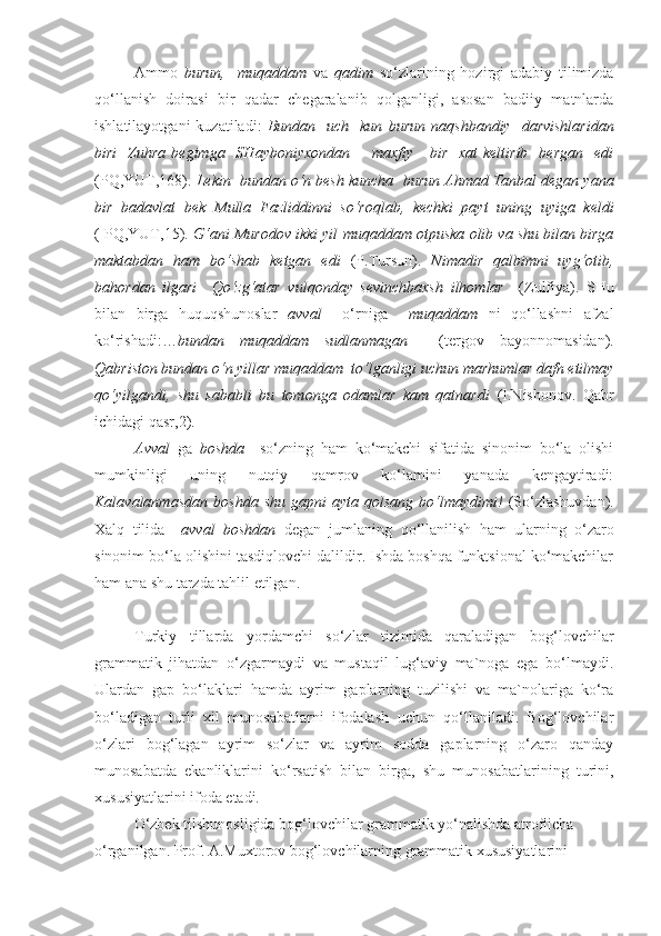 Ammo   burun,     muqaddam   va   qadim   so‘zlarining   hozirgi   adabiy   tilimizda
qo‘llanish   doirasi   bir   qadar   chegaralanib   qolganligi,   asosan   badiiy   matnlarda
ishlatilayotgani  kuzatiladi:   Bundan    uch    kun   burun   naqshbandiy    darvishlaridan
biri    Zuhra  begimga   SHayboniyxondan         maxfiy     bir     xat  keltirib     bergan     edi
(PQ,YUT,168).  Lekin  bundan o‘n besh kuncha   burun  Ahmad Tanbal degan yana
bir   badavlat   bek   Mulla   Fazliddinni   so‘roqlab,   kechki   payt   uning   uyiga   keldi
( PQ,YUT,15).  G‘ani Murodov ikki yil  muqaddam  otpuska olib va shu bilan birga
maktabdan   ham   bo‘shab   ketgan   edi   (P.Tursun) .   Nimadir   qalbimni   uyg‘otib,
bahordan   ilgari     Qo‘zg‘atar   vulqonday   sevinchbaxsh   ilhomlar     (Zulfiya).   SHu
bilan   birga   huquqshunoslar   avval     o‘rniga     muqaddam   ni   qo‘llashni   afzal
ko‘rishadi:… bundan   muqaddam   sudlanmagan     (tergov   bayonnomasidan).
Qabriston bundan o‘n yillar  muqaddam   to‘lganligi uchun marhumlar dafn etilmay
qo‘yilgandi,   shu   sababli   bu   tomonga   odamlar   kam   qatnardi   (I.Nishonov.   Qabr
ichidagi qasr,2).
Avval   ga   boshda     so‘zning   ham   ko‘makchi   sifatida   sinonim   bo‘la   olishi
mumkinligi   uning   nutqiy   qamrov   ko‘lamini   yanada   kengaytiradi:
Kalavalanmasdan   boshda   shu  gapni  ayta  qolsang   bo‘lmaydimi!   (So‘zlashuvdan).
Xalq   tilida     avval   boshdan   degan   jumlaning   qo‘llanilish   ham   ularning   o‘zaro
sinonim bo‘la olishini tasdiqlovchi dalildir. Ishda boshqa funktsional ko‘makchilar
ham ana shu tarzda tahlil etilgan.
Turkiy   tillarda   yordamchi   so‘zlar   tizimida   qaraladigan   bog‘lovchilar
grammatik   jihatdan   o‘zgarmaydi   va   mustaqil   lug‘aviy   ma`noga   ega   bo‘lmaydi.
Ulardan   gap   bo‘laklari   hamda   ayrim   gaplarning   tuzilishi   va   ma`nolariga   ko‘ra
bo‘ladigan   turli   xil   munosabatlarni   ifodalash   uchun   qo‘llaniladi.   Bog‘lovchilar
o‘zlari   bog‘lagan   ayrim   so‘zlar   va   ayrim   sodda   gaplarning   o‘zaro   qanday
munosabatda   ekanliklarini   ko‘rsatish   bilan   birga,   shu   munosabatlarining   turini,
xususiyatlarini ifoda etadi.
O‘zbek tilshunosligida bog‘lovchilar grammatik yo‘nalishda atroflicha 
o‘rganilgan. Prof. A.Muxtorov bog‘lovchilarning grammatik xususiyatlarini  