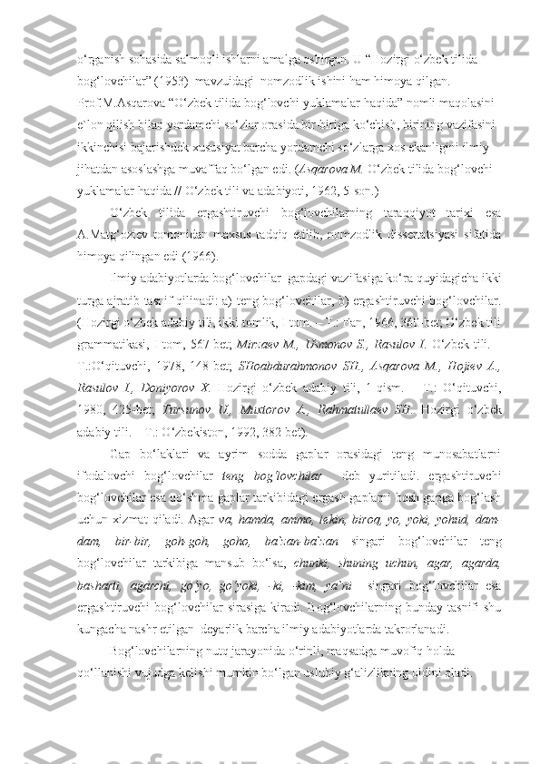 o‘rganish sohasida salmoqli ishlarni amalga oshirgan. U “Hozirgi o‘zbek tilida 
bog‘lovchilar” (1953)  mavzuidagi  nomzodlik ishini ham himoya qilgan. 
Prof.M.Asqarova “O‘zbek tilida bog‘lovchi-yuklamalar haqida” nomli maqolasini 
e`lon qilish bilan yordamchi so‘zlar orasida bir-biriga ko‘chish, birining vazifasini 
ikkinchisi bajarishdek xususiyat barcha yordamchi so‘zlarga xos ekanligini ilmiy 
jihatdan asoslashga muvaffaq bo‘lgan edi. ( Asqarova M.  O‘zbek tilida bog‘lovchi-
yuklamalar haqida // O‘zbek tili va adabiyoti, 1962, 5-son.) 
O‘zbek   tilida   ergashtiruvchi   bog‘lovchilarning   taraqqiyot   tarixi   esa
A.Matg‘oziev   tomonidan   maxsus   tadqiq   etilib,   nomzodlik   dissertatsiyasi   sifatida
himoya qilingan edi (1966).
Ilmiy adabiyotlarda bog‘lovchilar  gapdagi vazifasiga ko‘ra quyidagicha ikki
turga ajratib tasnif qilinadi: a) teng bog‘lovchilar, b) ergashtiruvchi bog‘lovchilar.
(Hozirgi o‘zbek adabiy tili, ikki tomlik, I tom. – T.: Fan, 1966, 360-bet; O‘zbek tili
grammatikasi,  I   tom,  567-bet;   Mirzaev  M., Usmonov   S., Rasulov  I . O‘zbek  tili.  –
T.:O‘qituvchi,   1978,   148-bet;   SHoabdurahmonov   SH.,   Asqarova   M.,   Hojiev   A.,
Rasulov   I.,   Doniyorov   X.   Hozirgi   o‘zbek   adabiy   tili,   1-qism.   –   T.:   O‘qituvchi,
1980,   425-bet;   Tursunov   U.,   Muxtorov   A.,   Rahmatullaev   SH.   Hozirgi   o‘zbek
adabiy tili. – T.: O‘zbekiston, 1992, 382-bet). 
Gap   bo‘laklari   va   ayrim   sodda   gaplar   orasidagi   teng   munosabatlarni
ifodalovchi   bog‘lovchilar   teng   bog‘lovchilar     deb   yuritiladi.   ergashtiruvchi
bog‘lovchilar esa qo‘shma gaplar tarkibidagi ergash gaplarni bosh gapga bog‘lash
uchun   xizmat   qiladi.   Agar   va,   hamda,   ammo,   lekin,   biroq,   yo,   yoki,   yohud,   dam-
dam,   bir-bir,   goh-goh,   goho,   ba`zan-ba`zan   singari   bog‘lovchilar   teng
bog‘lovchilar   tarkibiga   mansub   bo‘lsa,   chunki,   shuning   uchun,   agar,   agarda,
basharti,   agarchi,   go‘yo,   go‘yoki,   -ki,   -kim,   ya`ni     singari   bog‘lovchilar   esa
ergashtiruvchi   bog‘lovchilar   sirasiga   kiradi.  Bog‘lovchilarning  bunday  tasnifi  shu
kungacha nashr etilgan  deyarlik barcha ilmiy adabiyotlarda takrorlanadi.
Bog‘lovchilarning nutq jarayonida o‘rinli, maqsadga muvofiq holda 
qo‘llanishi vujudga kelishi mumkin bo‘lgan uslubiy g‘alizlikning oldini oladi.  