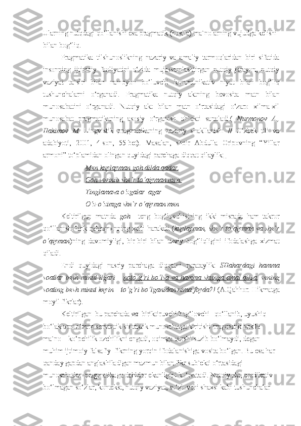 Ularning nutqdagi qo‘llanishi esa pragmatik (hosila) ma`nolarning vujudga kelishi 
bilan bog‘liq.
  Pragmatika   tilshunoslikning   nazariy   va   amaliy   tarmoqlaridan   biri   sifatida
insonning   ijtimoiy   faoliyatini   o‘zida   mujassamlashtirgan   nutqiy   jarayon,   nutqiy
vaziyat   ta`siri   bilan   namoyon   bo‘luvchi   kommunikativ   niyat   bilan   bog‘liq
tushunchalarni   o‘rganadi.   Pragmatika   nutqiy   aktning   bevosita   matn   bilan
munosabatini   o‘rganadi.   Nutqiy   akt   bilan   matn   o‘rtasidagi   o‘zaro   xilma-xil
munosabat   pragmatikaning   asosiy   o‘rganish   ob`ekti   sanaladi.(   Nurmonov   A.,
Hakimov   M.   Lingvistik   pragmatikaning   nazariy   shakllanishi   //   O‘zbek   tili   va
adabiyoti,   2001,   4-son,   55-bet).   Masalan,   shoir   Abdulla   Oripovning   “Yillar
armoni” to‘plamidan olingan quyidagi parchaga diqqat qilaylik:  
                         Men kuylayman goh dilda qadar ,
                         Goh sevinib she`r to‘qiyman men.
                         Tinglamasa o‘zgalar  agar
                         O‘z-o‘zimga she`r o‘qiyman men  
Keltirilgan   matnda   goh     teng   bog‘lovchisining   ikki   misrada   ham   takror
qo‘llanishi lirik qahramonning xatti-harakati ( kuylayman, she`r to‘qiyman va she`r
o‘qiyman )ning   davomiyligi,   bir-biri   bilan   uzviy   bog‘liqligini   ifodalashga   xizmat
qiladi.    
  Endi   quyidagi   nasriy   parchaga   diqqatni   qarataylik:   SHahardagi   hamma
soatlar besh minut ilgari –   noto‘g‘ri bo‘lsa va hamma shunga amal qilsa , sening
soating besh minut keyin – to‘g‘ri bo‘lganidan nima foyda?!  (A.Qahhor. Hikmatga
moyil fikrlar).
Keltirilgan  bu parchada  va    biriktiruvchi bog‘lovchi   qo‘llanib, uyushiq 
bo‘laklarni o‘zaro semantik-sintaktik munosabatga kiritishi pragmatik hosila 
ma`no – ko‘pchilik ozchilikni engadi, oqimga qarshi suzib bo‘lmaydi, degan 
muhim ijtimoiy-falsafiy  fikrning yorqin ifodalanishiga vosita bo‘lgan. Bu esa har 
qanday gapdan anglashiladigan mazmun bilan fikr sub`ekti o‘rtasidagi  
munosabatlar  pragmatikaga dahldor ekanligini ko‘rsatadi. Nutqiy akt, predikativ 
bo‘lmagan so‘zlar, kontekst, nutqiy vaziyat, so‘zlovchi shaxsi kabi tushunchalar  