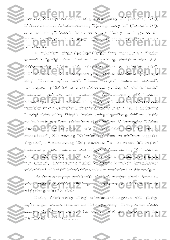 I.Rasulov,   X.Doniyorovlarning   “Hozirgi   o‘zbek   adabiy   tili”   (Toshkent,   1980),
G‘.Abdurahmonov,   A.Rustamovlarning   “Qadimgi   turkiy   til”   (Toshkent,1982),
J.Hamdamovning   “O‘zbek   tili   tarixi.   Ikkinchi   qism.Tarixiy   morfologiya.Ikkinchi
bo‘lim”   (Samarqand,   2003)   singari   darslik   va   o‘quv   qo‘llanmlari   shular
jumlasidandir.
Ko‘makchilarni   o‘rganishga   bag‘ishlangan   ilmiy   maqolalar   son   jihatdan
salmoqli   bo‘lganligi   uchun   ularni   ma`lum   guruhlarga   ajratish   mumkin.   A.A.
Koklyanovaning   “O‘zbek   tilida   so‘ngko‘makchilar   va   ko‘makchi   otlar”,
H.G‘.Ne`matovning   “XI-XII   asr   yozma   yodgorliklarida   ko‘makchilar   (“Qutadg‘u
bilig”,   “Devonu   lug‘otit   turk”,   “Hibatul   haqoyiq”   materiallari   asosida)”,
G.F.Blagovaning   “XV-XVI asrlar eski o‘zbek adabiy tilidagi ko‘makchilar haqida”
maqolalari   ko‘makchilarni   diaxronik,   A.G‘ulomovning   “Ko‘makchili
konstruktsiya   haqida”,   U.Tursunovning   “O‘zbek   tilida   so‘ng   ko‘makchilar”
maqolalari sinxronik yo‘nalishda o‘rganishga bag‘ishlangan bo‘lsa, O‘.Saidovning
“Hozirgi o‘zbek adabiy tilidagi  ko‘makchilarning o‘rganilishiga doir” maqolasida
esa   bu   borada   yaratilgan   tadqiqotlarga   obzor   berilgan.   V.Egamovning   “O‘zbek
shevalarida   so‘ng   ko‘makchili   so‘z   birikmalarining   semantik-grammatik
munosabatlari”,   X.Jo‘raevning   “Ko‘makchilarni   sheva   materiallariga   taqqoslab
o‘rganish”,   T.Almamatovning   “Xalq   shevalarida   “tur”   ko‘makchi   fe`li   haqida”
maqolalariga   sheva   materiallari   asos   bo‘lgan.   A.Abdullaevning   “Ko‘makchilar
yordami   bilan   tarkib   topgan   so‘z   birikmalarida   ifodalangan   sintaktik
munosabatlar”,   O.Amirovaning   “Sabab   hollarining   ko‘makchi   konstruktsiyali
so‘zlar bilan ifodalanishi” ko‘makchilar sintakik munosabatlar doirasida qaralgan.
Biz ularga zaruriyatga qarab kerakli  o‘rinlarda murojaat qilamiz. Ammo bu
sohada   maxsus   kuzatishlar   olib   borgan   H.Berdiyorov   va   T.Rustamovlarning
tadqiqotlariga to‘xtalish joizdir.
Hozirgi   o‘zbek   adabiy   tilidagi   ko‘makchilarni   lingvistik   tahlil   qilishga
bag‘ishlangan   dastlabki   ishlardan   biri   H.Berdiyorovning   “Hozirgi   zamon   o‘zbek
adabiy   tilida   so‘ngko‘makchilar”   (Samarqand,   1949)   deb   atalgan   nomzodlik
dissertatsiyasi bo‘lib hisoblanadi. 