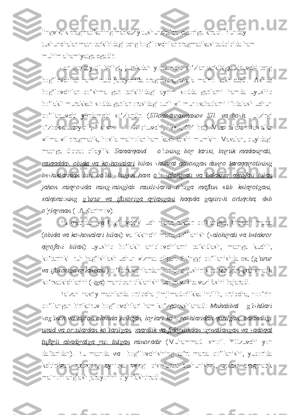 lingvistik pragmatikaning markaziy tushunchalari qatoriga kiradi. Bunday 
tushunchalar matn tarkibidagi teng bog‘lovchilar pragmatikasi tadqiqida ham 
muhim ahamiyatga egadir.
  Har   qanday   til   birligi,   jumladan   yordamchi   so‘zlar   tarkibiga   kiruvchi   teng
bog‘lovchilar   ham     nutq   jarayonida   pragmatik,   hosila   ma`no   kasb   etadi.     Aslida
bog‘lovchilar   qo‘shma   gap   tarkibidagi   ayrim   sodda   gaplarni   hamda   uyushiq
bo‘lakli murakkab sodda gaplar orasidagi turli xil munosabatlarni ifodalash uchun
qo‘llanuvchi   yordamchi   so‘zlardir.   ( SHoabduraxmanov   SH.   va   bosh.   Hozirgi
o‘zbek adabiy tili, 1-qism. – T.: O‘qituvchi, 1980, 424-bet). Matn talabi bilan ular
xilma-xil pragmatik, hosila ma`nolar ham kasb etishi mumkin. Masalan, quyidagi
matnga   diqqat   qilaylik:   Samarqand   –   o‘zining   boy   tarixi,   buyuk   madaniyati,
muqaddas   obida   va   koshonalari   bilan   shuhrat   qozongan   dunyo   taraqqiyotining
beshiklaridan   biri   bo‘lib,   bugun   ham   o‘z   salohiyati   va   betakror   qiyofasi   bilan
jahon   miqyosida   ming-minglab   muxlislarni   o‘ziga   maftun   etib   kelayotgani,
xalqimizning   g‘urur   va   iftixoriga   aylangani   haqida   gapirish   ortiqcha,   deb
o‘ylayman  (I.A.Karimov).
  Bu   matnda     va   bog‘lovchisi   uch   marta   takror   qo‘llangan,   birinchi   marta
( obida va koshonalari  bilan ) va  ikkinchi  marta qo‘llanish ( salohiyati  va betakror
qiyofasi   bilan )   uyushiq   bo‘lakli   aniqlovchilarni   ta`kidlash,   matnga   kuchli,
ko‘tarinki   ruh bag‘ishlash uchun xizmat qilgan. So‘nggi qo‘llanishda esa ( g‘urur
va iftixoriga aylangani ) to‘ldiruvchilardan birining tushirib qoldirilgan grammatik
ko‘rsatkichlarini ( -iga ) mantiqan tiklanishi uchun vosita vazifasini bajaradi.
  Ba`zan   nasriy   matnlarda   ortiqcha   jimjimadorlikka   intilib,   ortiqcha,   noo‘rin
qo‘llangan biriktiruv bog‘lovchilari ham ko‘zga tashlanadi:   Muhabbat – g‘ishtlari
sog‘inch  va  hijron  olovida  pishgan,   loylari  ko‘z   yoshlaridan   qorilgan,  balandligi
umid va orzulardan  ko‘tarilgan ,   mardlik va  fidoyilikdan ziynatlangan  va sadoqat
tufayli   abadiyatga   yuz   tutgan   minoradir   (Muhammad   Ismoil.   YOzuvchi   yon
daftaridan).   Bu   matnda   va     bog‘lovchisining   to‘rt   marta   qo‘llanishi,   yuqorida
keltirilgan   matnning   ayniqsa   oxirgi   qismlarini   tushunishni,   undagi   pragmatik
ma`noni anglash jarayonini qiyinlashtiradi.   