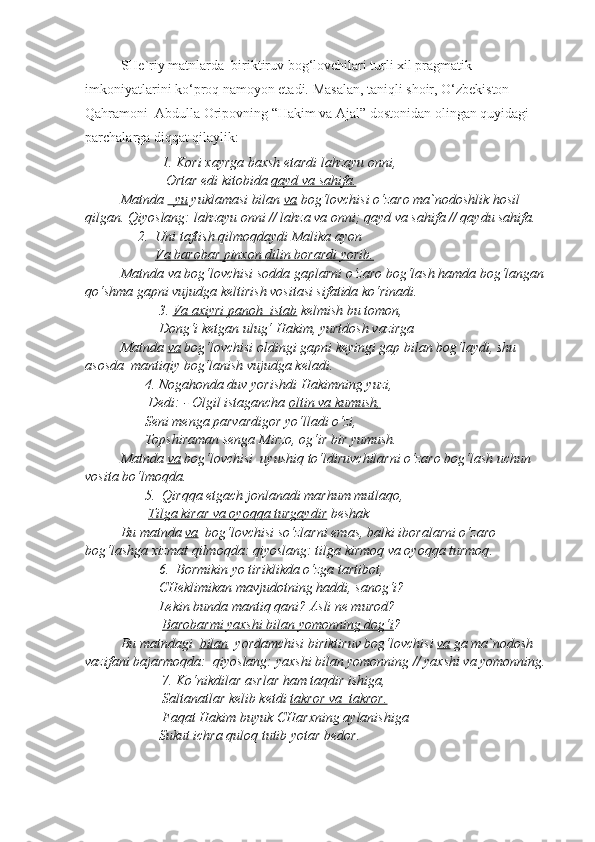   SHe`riy matnlarda  biriktiruv bog‘lovchilari turli xil pragmatik 
imkoniyatlarini ko‘proq namoyon etadi. Masalan, taniqli shoir, O‘zbekiston 
Qahramoni  Abdulla Oripovning “Hakim va Ajal” dostonidan olingan quyidagi 
parchalarga diqqat qilaylik:  
                       1.  Kori xayrga baxsh etardi lahzayu onni,
                        Ortar edi kitobida  qayd va sahifa.
Matnda  –yu  yuklamasi bilan  va  bog‘lovchisi o‘zaro ma`nodoshlik hosil 
qilgan. Qiyoslang:  lahzayu onni // lahza va onni; qayd va sahifa // qaydu sahifa .    
                2.   Uni taftish qilmoqdaydi Malika ayon
                     Va barobar pinxon dilin borardi yorib.
Matnda  va  bog‘lovchisi sodda gaplarni o‘zaro bog‘lash hamda bog‘langan 
qo‘shma gapni vujudga keltirish vositasi sifatida ko‘rinadi.
                      3.  Va axiyri panoh  istab  kelmish bu tomon,
                     Dong‘i ketgan ulug‘ Hakim, yurtdosh vazirga  
  Matnda  va  bog‘lovchisi oldingi gapni keyingi gap bilan bog‘laydi, shu 
asosda  mantiqiy bog‘lanish vujudga keladi.
                  4.  Nogahonda duv yorishdi Hakimning yuzi,
                   Dedi: - Olgil istagancha  oltin va kumush,
                  Seni menga parvardigor yo‘lladi o‘zi,
                  Topshiraman senga Mirzo, og‘ir bir yumush.
  Matnda  va  bog‘lovchisi  uyushiq to‘ldiruvchilarni o‘zaro bog‘lash uchun 
vosita bo‘lmoqda.
                  5.   Qirqqa etgach jonlanadi marhum mutlaqo,
                   Tilga kirar va oyoqqa turgaydir  beshak  
  Bu matnda  va   bog‘lovchisi so‘zlarni emas, balki iboralarni o‘zaro 
bog‘lashga xizmat qilmoqda: qiyoslang:  tilga kirmoq va oyoqqa turmoq .
                      6.   Bormikin yo tiriklikda o‘zga tartibot,
                      CHeklimikan mavjudotning haddi, sanog‘i?
                      Lekin bunda mantiq qani? Asli ne murod?
                       Barobarmi yaxshi bilan yomonning dog‘i ?  
  Bu matndagi   bilan   yordamchisi biriktiruv bog‘lovchisi  va   ga ma`nodosh 
vazifani bajarmoqda:  qiyoslang:  yaxshi bilan yomonning // yaxshi va yomonning.
                       7.  Ko‘nikdilar asrlar ham taqdir ishiga,
                       Saltanatlar kelib ketdi  takror va  takror.
                       Faqat Hakim buyuk CHarxning aylanishiga
                     Sukut ichra quloq tutib yotar bedor.  