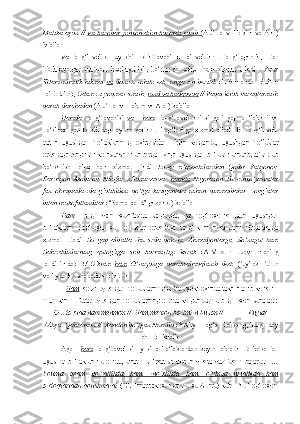 Malika ayon //   Va barobar pinxon dilin borardi yorib   (A.Oripov. Hakim va Ajal)
kabilar.
Va   bog‘lovchisi   uyushiq   sifatlovchi   aniqlovchilarni   bog‘laganda,   ular
ifodalayotgan   ma`noni   kuchaytirish,   bo‘rttirish   uchun   ham   xizmat   qiladi:     Vazir
SHamsulmulk   hikmat   va   donish   sohibi   edi,   unga   izn   berildi   (E.Samandar.   Sulton
Jaloliddin);  Odam isi yoqmas emish,  tund va badqovoq  // Faqat kitob varaqlarmish
qarab darchadan  (A.Oripov. Hakim va Ajal) kabilar.
Hamda     bog‘lovchisi   va ,     ham     bog‘lovchilari   singari   gap   bo‘laklari   va
qo‘shma   gap   tarkibidagi   ayrim   gaplarni   bog‘lashga   xizmat   qiladi.   Bu   bog‘lovchi
qator   uyushgan   bo‘laklarning   oxirgisidan   oldin   kelganda,   uyushgan   bo‘laklar
orasidagi tenglikni ko‘rsatish bilan birga oxirgi uyushgan bo‘lakni ajratib, ta`kidlab
ko‘rsatish   uchun   ham   xizmat   qiladi:   Litsey   o‘quvchilaridan   Qodir   Valijonov,
Karimjon   Akobirov,   Nilufar   SHomirzaeva     hamda   Nigoraxon   Tursunxo‘jaevalar
fan   olimpiadasida   g‘oliblikni   qo‘lga   kiritganlari   uchun   qimmatbaho     sovg‘alar
bilan mukofotlandilar  (“Samarqand” gazetasi) kabilar.       
   Ham     bog‘lovchi   vazifasida   kelganda,   va   bog‘lovchisi   kabi   uyushgan
bo‘laklarni   bog‘laydi   va   bo‘laklar   orasidagi   tenglik   munosabatini   ifodalashga
xizmat   qiladi:   Bu   gap   albatta   shu   erda   qolishi,   Ahmadjonlarga,   So‘nagul   ham
Bahriddinlarning   qulog‘iga   etib   bormasligi   kerak   (A.Muxtor.   Davr   mening
taqdirimda);   U   O‘ktam   ham   O‘sarjonga   qarabsalmoqlanib   dedi   (Oybek.   Oltin
vodiydadan shabadalar) kabilar. 
  Ham   so‘zi uyushgan bo‘laklarning oldida yoki oxirida takrorlanib kelishi
mumkin. U faqat uyushgan bo‘laklarning oldida kelgandagina bog‘lovchi sanaladi:
O‘z to‘yida  ham  mehmon //   Ham  mezbon bo‘lmish bu jon //              Kuylar
YAhyo, Qahramon //  Xandon bo‘lgan Nurullo  (YAhyo Tog‘a. Uchsang, burgutday
uch…)   kabilar.
Agar     ham     bog‘lovchisi   uyushiq   bo‘laklardan   keyin   takrorlanib   kelsa,   bu
uyushiq bo‘laklarni alohida, ajratib ko‘rsatish uchun vosita vazifasini bajaradi: …
Fotima   opam   go‘zallikda   ham,   sho‘xlikda   ham,   o‘yinga   ustalikda   ham
o‘rtoqlaridan qolishmasdi   (O‘.Umarbekov. Fotima va Zuhra) kabi. Bu bog‘lovchi 