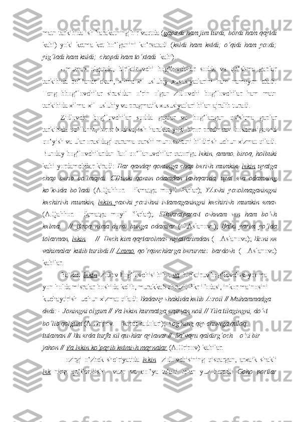 matn tarkibida ish-harakatning bir vaqtda ( gapirdi ham jim turdi, bordi ham qaytdi
kabi)   yoki   ketma-ket   bo‘lganini   ko‘rsatadi   ( keldi   ham   ketdi;   o‘qidi   ham   yozdi;
yig‘ladi ham kuldi;  chopdi ham to‘xtadi   kabi).
  Umuman   olganda,   biriktiruvchi   bog‘lovchilar   sodda   va   qo‘shma   gaplar
tarkibida   qo‘llanar   ekan,   xilma-xil   uslubiy   xususiyatlarini   ham   namoyon   etadi.
Teng   bbog‘lovchilar   sirasidan   o‘rin   olgan   zidlovchi   bog‘lovchilar   ham   matn
tarkibida xilma-xil  uslubiy va pragmatik xususiyatlari bilan ajralib turadi.
Zidlovchi   bog‘lovchilar   sodda   gaplar   va   bog‘langan   qo‘shma   gaplar
tarkibida   qo‘llanib,   biror   hodisa,   ish-harakat   yoki   biror   predmetni   boshqasiga   zid
qo‘yish va ular orasidagi qarama-qarshi munosabatni bildirish uchun xizmat qiladi.
Bunday bog‘lovchilardan faol qo‘llanuvchilar qatoriga  lekin ,  ammo ,  biroq ,  holbuki
kabi yordamchilar kiradi:   Har qanday qonunga chap berish mumkin,   lekin   uyatga
chap   berib   bo‘lmaydi.   CHunki   qonun   odamdan   tashqarida,   uyat   esa   odamning
ko‘ksida   bo‘ladi   (A.Qahhor.   Hikmatga   moyil   fikrlar);   YAxshi   yozolmaganingni
kechirish   mumkin,   lekin   yaxshi   yozishni   istamaganingni   kechirish   mumkin   emas
(A.Qahhor.   Hikmatga   moyil   fikrlar); .   SHuhratparast   oshnam   sen   ham   bo‘sh
kelma…   //   Biroq   nima   derdi   bunga   odamlar   (H.Aslanova);   Balki   yarim   yo‘lda
tolarman,  lekin  –  //  Hech kim qaytarolmas niyatlarimdan  (H.Aslanova);  Bizni ne
vahimalar kutib turibdi //  Ammo , qo‘rqinchlarga berurmiz  bardosh   (H.Aslanova)
kabilar.
  Ba`zan   lekin   zidlov bog‘lovchisi bilan  va    biriktiruv bog‘lovchisi yonma-
yon holda misralar boshida kelib, murakkab obrazli fikr ifodasi, inkor ma`nosini 
kuchaytirish  uchun xizmat qiladi:  Badaviy shaklida kelib Azroil // Muhammadga 
dedi: - Joningni olgum //  Va lekin hurmatga erursan noil  // Tila tilagingni, do‘st 
bo‘lib qolgum  (A.Oripov. Hikmat sadolari); B og‘ning qiy-chuviga quloq 
tutaman // Bu erda turfa xil qushlar aylanar //  Sa`vayu qaldirg‘och – o‘zi bir 
jahon //  Va lekin ko‘payib ketmish maynalar  (A.Oripov) kabilar.
Hozirgi   o‘zbek   she`riyatida   lekin     zidlovchisining   qisqargan,   arxaik   shakli
lek   ning   qo‘llanilishi     vazn   va   qofiya   talabi   bilan   yuz   beradi:   Goho   portlar 