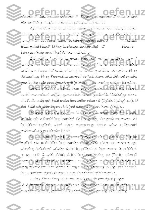 alamdan   //     Lek,   ayrilmas   qalamdan   //     YAngamizga   egamdan   //   ehson   bo‘lgan
Nurullo  (YAhyo Tog‘a. Uchsang, burgutday uch…) kabilar.
Ayrim she`riy matnlar tarkibida    ammo   bog‘lovchisi ikki marta yonma-yon
takrorlanadi, bu esa zid ma`noni kuchaytirishning muhim uslubiy vositasi sifatida
namoyon bo‘ladi:   Ammo, ammo sen ketasan, ma`lum intiho //                   YUrakda
tizilib qoladi izing //  Uch oy bu olamga ulashgan Safo – //                 Mangu iz –
bahorga o‘xshaysan o‘zing  (M.Hasanova) kabilar.
  Zidlovchi   bog‘lovchilardan   ammo ,   lekin   bog‘lovchilari   qavat   (yonma-yon)
kelib,   ammo   lekin   tarzida   qo‘llanadi.   Bunday   qo‘llanish   asosan,   so‘zlashuv
uslubiga xoslangan bo‘lsa-da, u hozirgi kunda badiiy uslubda   uchraydi:   …bir oy
Salomat opa, bir oy Karomatxon  muxarrir  bo‘ladi.   Ammo lekin   Salomat opaning
gazetasi har safar tanqidga uchraydi  (A.Muxtor. Davr mening taqdirimda)   kabilar.
  Balki   bog‘lovchisi   predmet,   shaxs   yoki   ish-harakat   orasidagi   zid,   qarama-
qarshi   munosabatni   taajjub,   gumonsirash   semasi   yordamida   ifodalashga   xizmat
qiladi:   Bu   sodiq   qul,   balki   undan   ham   battar   odam   edi   (Oybek.   Qutlug‘   qon);   U
ikki, balki uch yildan buyon o‘z to‘yini kutar edi  (Oybek. Navoiy) kabilar.
  SHunday     qilib,   o‘zbek   tili   morfologik   tizimida   ammo ,   lekin ,   biroq ,   balki ,
holbuki   kabi   zidlovchi   bog‘lovchilari  o‘z  o‘rniga  ega,  ular  gapda  mazmunan     zid
bo‘laklarni   bog‘lash,   ularni   o‘zaro   munosabatga   kiritish   uchun   qo‘llanuvchi
muhim uslubiy vositalardan biridir. 
So‘z   turkumlari   orasida   grammatik   munosabatlarni   yuzaga   keltirishdek
vazifani   ado   etishi   bilan   bog‘lovchilar   o‘zbek   tilida   o‘ziga   xos   mavqega   ega.
Ularning   funktsional   uslublar   doirasida   qo‘llanilishi   ham   maxsus   kuzatishlarni
taqozo   etadi.   CHunki   o‘zbek   tilidagi   bog‘lovchilarning   son   jihatdan   salmoqli
ekanligi,   ular   o‘rtasidagi   sinonimik   munosabatlar   qo‘llanilishda   funktsional
chegaralanishlarni  ham  keltirib chiqargan.  Ilmiy va badiiy uslubga  doir  bir  necha
bog‘lovchilarni qiyoslash orqali bunga ishonch hosil qilish mumkin. 
O‘zbek tilining ilmiy uslubi haqida doktorlik dissertatsiyasi yozgan 
M.Mukarramov “Ilmiy nutqda qo‘llangan bog‘lovchilar funktsional-stilistik nuqtai 
nazardan tekshirilsa, grammatika kitoblarida ko‘rsatilgan bog‘lovchilarning  