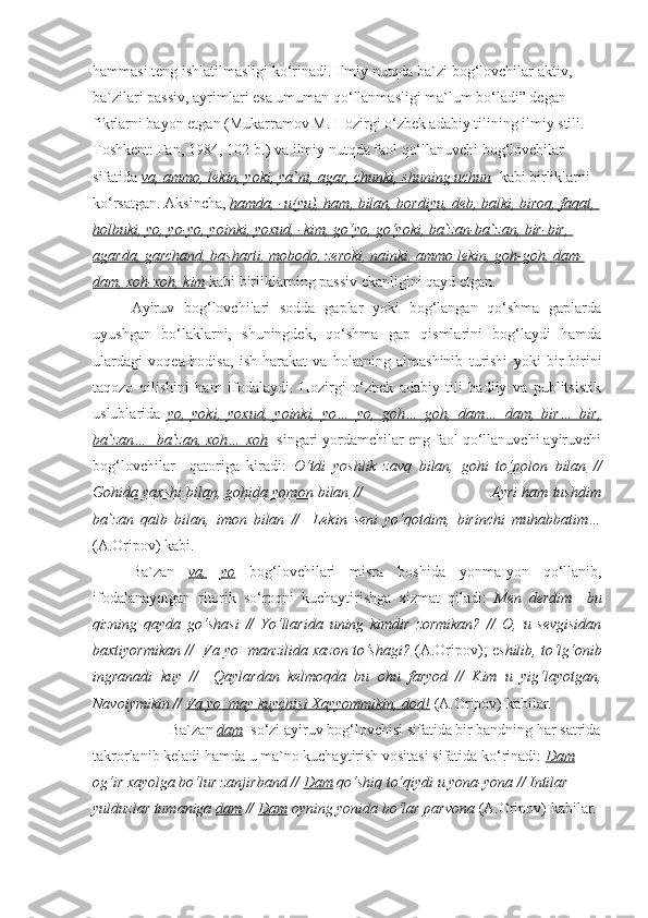 hammasi teng ishlatilmasligi ko‘rinadi. Ilmiy nutqda ba`zi bog‘lovchilar aktiv, 
ba`zilari passiv, ayrimlari esa umuman qo‘llanmasligi ma`lum bo‘ladi” degan 
fikrlarni bayon etgan (Mukarramov M. Hozirgi o‘zbek adabiy tilining ilmiy stili.- 
Toshkent: Fan, 1984, 102-b.) va ilmiy nutqda faol qo‘llanuvchi bog‘lovchilar 
sifatida  va, ammo, lekin, yoki, ya`ni, agar, chunki, shuning uchun    kabi birliklarni 
ko‘rsatgan. Aksincha,  hamda, -u(yu), ham, bilan, bordiyu, deb, balki, biroq, faqat, 
holbuki, yo, yo-yo, yoinki, yoxud, -kim, go‘yo, go‘yoki, ba`zan-ba`zan, bir-bir, 
agarda, garchand, basharti, mobodo, zeroki, nainki, ammo lekin, goh-goh, dam-
dam, xoh-xoh, kim   kabi birliklarning passiv ekanligini qayd etgan. 
Ayiruv   bog‘lovchilari   sodda   gaplar   yoki   bog‘langan   qo‘shma   gaplarda
uyushgan   bo‘laklarni,   shuningdek,   qo‘shma   gap   qismlarini   bog‘laydi   hamda
ulardagi   voqea-hodisa,   ish-harakat   va   holatning   almashinib   turishi   yoki   bir-birini
taqozo   qilishini   ham   ifodalaydi.   Hozirgi   o‘zbek   adabiy   tili   badiiy   va   publitsistik
uslublarida   yo,   yoki,   yoxud,   yoinki,   yo…   yo,   goh…   goh,   dam…   dam,   bir…   bir,
ba`zan…  ba`zan, xoh… xoh   singari yordamchilar eng faol qo‘llanuvchi ayiruvchi
bog‘lovchilar     qatoriga   kiradi:   O‘tdi   yoshlik   zavq   bilan,   gohi   to‘polon   bilan   //
Gohida yaxshi bilan, gohida yomon bilan  //                             Ayri ham tushdim
ba`zan   qalb   bilan,   imon   bilan   //     Lekin   seni   yo‘qotdim,   birinchi   muhabbatim…
(A.Oripov) kabi.  
Ba`zan   va,   yo   bog‘lovchilari   misra   boshida   yonma-yon   qo‘llanib,
ifodalanayotgan   ritorik   so‘roqni   kuchaytirishga   xizmat   qiladi:   Men   derdim     bu
qizning   qayda   go‘shasi   //   Yo‘llarida   uning   kimdir   zormikan?   //   O,   u   sevgisidan
baxtiyormikan //    Va yo  manzilida xazon to‘shagi?  (A.Oripov); e shilib, to‘lg‘onib
ingranadi   kuy   //     Qaylardan   kelmoqda   bu   ohu   faryod   //   Kim   u   yig‘layotgan,
Navoiymikin //  Va yo  may kuychisi Xayyommikin, dod!  (A.Oripov) kabilar.
Ba`zan  dam    so‘zi ayiruv bog‘lovchisi sifatida bir bandning har satrida
takrorlanib keladi hamda u ma`no kuchaytirish vositasi sifatida ko‘rinadi:  Dam  
og‘ir xayolga bo‘lur zanjirband //  Dam  qo‘shiq to‘qiydi u yona-yona // Intilar 
yulduzlar tumaniga  dam  //  Dam  oyning yonida bo‘lar parvona  (A.Oripov) kabilar. 