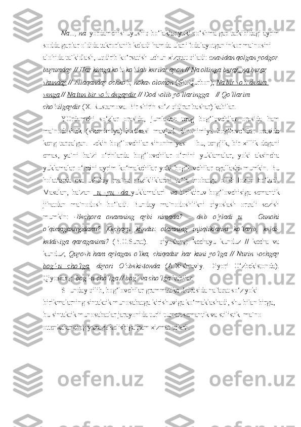 Na…, na   yordamchisi uyushiq bo‘laklar yoki qo‘shma gap tarkibidagi ayrim
sodda gaplar oldida takrorlanib keladi hamda ular ifodalayotgan inkor ma`nosini 
alohida ta`kidlash, uqdirib ko‘rsatish uchun xizmat qiladi: e nasidan qolgan yodgor
buyumday // Har kimga ko‘z-ko‘zlab kerilar ayon //  Na oltinga berar, na berar 
shunday  // Allaqanday ochko‘z, nokas olomon  (SH.Qurbon);   Na bir so‘z dedim 
senga  //  Na tun bir so‘z degaydir  // Dod solib yo‘llaringga – // Qo‘llarim 
cho‘zilgaydir  (X. Rustamova. Bir shirin so‘z qidirar bashar) kabilar. 
YOrdamchi   so‘zlar   orasida,   jumladan   teng   bog‘lovchilar   orasida   ham
ma`nodoshlik   (sinonimiya)   hodisasi   mavjud.   Sinonimiya   bog‘lovchilar   orasida
keng   tarqalgan.   Lekin   bog‘lovchilar   sinonimiyasi   –   bu,   tenglik,   bir   xillik   degani
emas,   ya`ni   ba`zi   o‘rinlarda   bog‘lovchilar   o‘rnini   yuklamalar,   yoki   aksincha
yuklamalar   o‘rnini   ayrim   ko‘makchilar   yoki   bog‘lovchilar   egallashi   mumkin.   Bu
holatlarda   esa   uslubiy   ma`no   nozikliklarini   to‘la   inobatga   olish   lozim   bo‘ladi.
Masalan,   ba`zan   –u,   -yu,   -da        yuklamalari     va   biriktiruv   bog‘lovchisiga   semantik
jihatdan   ma`nodosh   bo‘ladi.   Bunday   ma`nodoshlikni   qiyoslash   orqali   sezish
mumkin:   -Bechora   onamning   aybi   nimada?   –   deb   o‘yladi   u.   –   Gunohi
o‘qimaganligidami?   Kechayu   kunduz   otamning   injiqliklarini   ko‘tarib,   keldi-
ketdisiga   qaraganimi?   (B.O.Surat).       qiyoslang:   kechayu   kunduz   //   kecha   va
kunduz;   Quyosh   ham   aylagan   o‘lka,   chiqadur   har   kuni   yo‘lga   //   Nurin   sochgay
bog‘-u   cho‘lga ,   diyori   O‘zbekistonda   (A.Xishraviy.   Diyori   O‘zbekistonda).
Qiyoslang:  bog‘-u cho‘lga // bog‘ va cho‘lga  kabilar.
SHunday qilib, bog‘lovchilar grammatika doirasida nafaqat so‘z yoki 
birikmalarning sintaktik munosabatga kirishuviga ko‘maklashadi, shu bilan birga, 
bu sintaktik munosabatlar jarayonida turli-tuman semantik va stilistik  ma`no 
ottenkalarining yuzaga kelishiga ham xizmat qiladi. 