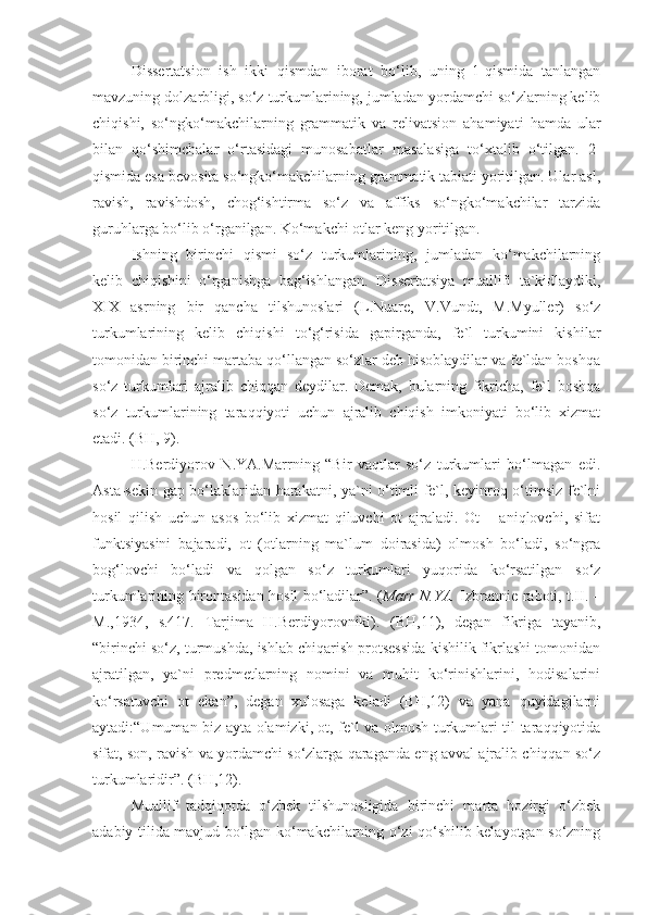 Dissertatsion   ish   ikki   qismdan   iborat   bo‘lib,   uning   1-qismida   tanlangan
mavzuning dolzarbligi, so‘z turkumlarining, jumladan yordamchi so‘zlarning kelib
chiqishi,   so‘ngko‘makchilarning   grammatik   va   relivatsion   ahamiyati   hamda   ular
bilan   qo‘shimchalar   o‘rtasidagi   munosabatlar   masalasiga   to‘xtalib   o‘tilgan.   2-
qismida esa bevosita so‘ngko‘makchilarning grammatik tabiati yoritilgan. Ular asl,
ravish,   ravishdosh,   chog‘ishtirma   so‘z   va   affiks   so‘ngko‘makchilar   tarzida
guruhlarga bo‘lib o‘rganilgan. Ko‘makchi otlar keng yoritilgan. 
Ishning   birinchi   qismi   so‘z   turkumlarining,   jumladan   ko‘makchilarning
kelib   chiqishini   o‘rganishga   bag‘ishlangan.   Dissertatsiya   muallifi   ta`kidlaydiki,
XIX   asrning   bir   qancha   tilshunoslari   (L.Nuare,   V.Vundt,   M.Myuller)   so‘z
turkumlarining   kelib   chiqishi   to‘g‘risida   gapirganda,   fe`l   turkumini   kishilar
tomonidan birinchi martaba qo‘llangan so‘zlar deb hisoblaydilar va fe`ldan boshqa
so‘z   turkumlari   ajralib   chiqqan   deydilar.   Demak,   bularning   fikricha,   fe`l   boshqa
so‘z   turkumlarining   taraqqiyoti   uchun   ajralib   chiqish   imkoniyati   bo‘lib   xizmat
etadi. (BH, 9).
H.Berdiyorov   N.YA.Marrning   “Bir   vaqtlar   so‘z   turkumlari   bo‘lmagan   edi.
Asta-sekin gap bo‘laklaridan harakatni, ya`ni o‘timli fe`l, keyinroq o‘timsiz fe`lni
hosil   qilish   uchun   asos   bo‘lib   xizmat   qiluvchi   ot   ajraladi.   Ot   –   aniqlovchi,   sifat
funktsiyasini   bajaradi,   ot   (otlarning   ma`lum   doirasida)   olmosh   bo‘ladi,   so‘ngra
bog‘lovchi   bo‘ladi   va   qolgan   so‘z   turkumlari   yuqorida   ko‘rsatilgan   so‘z
turkumlarining birontasidan hosil bo‘ladilar”. ( Marr N.YA.   Izbrannie raboti, t.II. –
M.,1934,   s.417.   Tarjima   H.Berdiyorovniki).   (BH,11),   degan   fikriga   tayanib,
“birinchi so‘z, turmushda, ishlab chiqarish protsessida kishilik fikrlashi tomonidan
ajratilgan,   ya`ni   predmetlarning   nomini   va   muhit   ko‘rinishlarini,   hodisalarini
ko‘rsatuvchi   ot   ekan”,   degan   xulosaga   keladi   (BH,12)   va   yana   quyidagilarni
aytadi:“Umuman biz ayta olamizki, ot, fe`l va olmosh turkumlari til taraqqiyotida
sifat, son, ravish va yordamchi so‘zlarga qaraganda eng avval ajralib chiqqan so‘z
turkumlaridir”. (BH,12).
Muallif   tadqiqotda   o‘zbek   tilshunosligida   birinchi   marta   hozirgi   o‘zbek
adabiy tilida mavjud bo‘lgan ko‘makchilarning o‘zi qo‘shilib kelayotgan so‘zning 