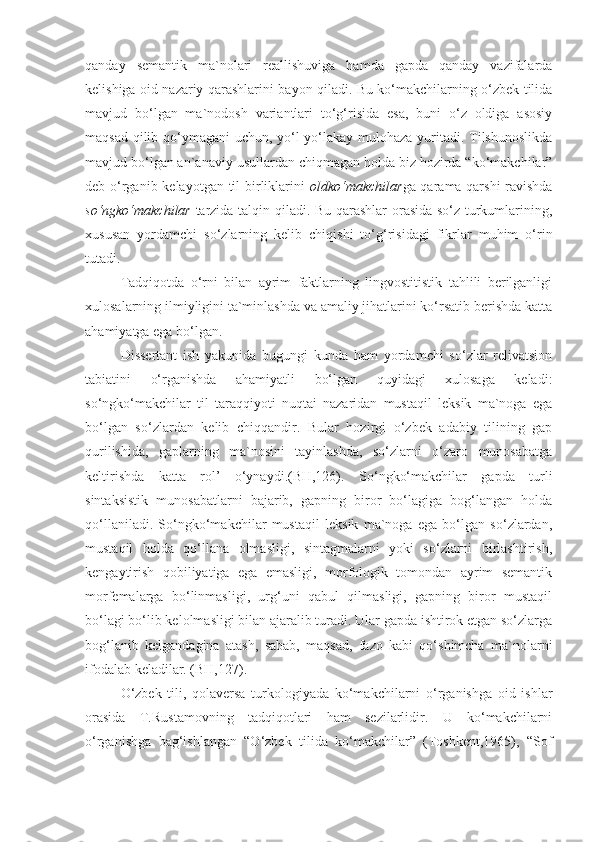 qanday   semantik   ma`nolari   reallishuviga   hamda   gapda   qanday   vazifalarda
kelishiga oid nazariy qarashlarini bayon qiladi. Bu ko‘makchilarning o‘zbek tilida
mavjud   bo‘lgan   ma`nodosh   variantlari   to‘g‘risida   esa,   buni   o‘z   oldiga   asosiy
maqsad qilib qo‘ymagani  uchun, yo‘l-yo‘lakay mulohaza yuritadi. Tilshunoslikda
mavjud bo‘lgan an`anaviy usullardan chiqmagan holda biz hozirda “ko‘makchilar”
deb o‘rganib kelayotgan til  birliklarini   oldko‘makchilar ga qarama-qarshi  ravishda
so‘ngko‘makchilar   tarzida talqin qiladi. Bu qarashlar orasida so‘z turkumlarining,
xususan   yordamchi   so‘zlarning   kelib   chiqishi   to‘g‘risidagi   fikrlar   muhim   o‘rin
tutadi.
Tadqiqotda   o‘rni   bilan   ayrim   faktlarning   lingvostitistik   tahlili   berilganligi
xulosalarning ilmiyligini ta`minlashda va amaliy jihatlarini ko‘rsatib berishda katta
ahamiyatga ega bo‘lgan.
Dissertant   ish   yakunida   bugungi   kunda   ham   yordamchi   so‘zlar   relivatsion
tabiatini   o‘rganishda   ahamiyatli   bo‘lgan   quyidagi   xulosaga   keladi:
so‘ngko‘makchilar   til   taraqqiyoti   nuqtai   nazaridan   mustaqil   leksik   ma`noga   ega
bo‘lgan   so‘zlardan   kelib   chiqqandir.   Bular   hozirgi   o‘zbek   adabiy   tilining   gap
qurilishida,   gaplarning   ma`nosini   tayinlashda,   so‘zlarni   o‘zaro   munosabatga
keltirishda   katta   rol’   o‘ynaydi.(BH,126).   So‘ngko‘makchilar   gapda   turli
sintaksistik   munosabatlarni   bajarib,   gapning   biror   bo‘lagiga   bog‘langan   holda
qo‘llaniladi.   So‘ngko‘makchilar   mustaqil   leksik   ma`noga   ega   bo‘lgan   so‘zlardan,
mustaqil   holda   qo‘llana   olmasligi,   sintagmalarni   yoki   so‘zlarni   birlashtirish,
kengaytirish   qobiliyatiga   ega   emasligi,   morfologik   tomondan   ayrim   semantik
morfemalarga   bo‘linmasligi,   urg‘uni   qabul   qilmasligi,   gapning   biror   mustaqil
bo‘lagi bo‘lib kelolmasligi bilan ajaralib turadi. Ular gapda ishtirok etgan so‘zlarga
bog‘lanib   kelgandagina   atash,   sabab,   maqsad,   fazo   kabi   qo‘shimcha   ma`nolarni
ifodalab keladilar. (BH,127).
O‘zbek   tili,   qolaversa   turkologiyada   ko‘makchilarni   o‘rganishga   oid   ishlar
orasida   T.Rustamovning   tadqiqotlari   ham   sezilarlidir.   U   ko‘makchilarni
o‘rganishga   bag‘ishlangan   “O‘zbek   tilida   ko‘makchilar”   (Toshkent,1965),   “Sof 