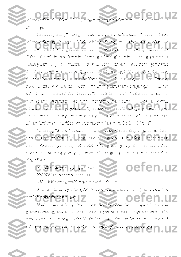 ko‘makchilar”   (Toshkent,   1991)   singari   monografiyalar   hamda   o‘nlab   maqolalar
e`lon qilgan. 
Jumladan, uning “Hozirgi o‘zbek adabiy tilida ko‘makchilar” monografiyasi
ko‘makchilarning   hozirgi   o‘zbek   adabiy   tilidagi   qo‘llanish   xususiyatlari   va
ularning   tasnifiga   bag‘ishlangan   bo‘lib,   yordamchi   so‘zlarning   ushbu   turi
tilshunosligimizda   qay   darajada   o‘rganilganilganligi   hamda     ularning   grammatik
xususiyatlari   boy   til   materiali   asosida   tahlil   etilgan.   Materialni   yoritishda
E.D.Polivanov, I.A.Batmanov, Q.Ramazon, H.Qayumiy, O.Usmon, A.N.Kononov,
SH.SHoabrurahmonov,   A.A.Koklyanova,   U.Tursunov,   H.Berdiyorov,
A.Abdullaev,   V.V.Reshetov   kabi   olimlarning   qarashlariga   tayangan   holda   ish
ko‘radi, ularga munosabat bildiradi va “ko‘makchilar gap bo‘laklarining tobelanish
munosabatini   yaratuvchi   va   turli   grammatik   ma`nolarni   ifodalashda   xizmat
qiluvchi muhim ahamiyatga ega bo‘lgan leksik-grammatik kategoriya” ekanligi va
uning   “gap   qurilishidagi   muhim   xususiyati   bilan   ham   boshqa   so‘z   turkumlaridan
tubdan farqlanishi” haqida o‘z nuqtai nazarini bayon etadi (RT.HO‘ATK). 
Olimning   “Sof   ko‘makchilar”   asari   o‘zbek   tilshunosligida   ko‘makchilarni
diaxronik   yo‘nalishda   o‘rganishga   bag‘ishlangan   yirik   hajmdagi   tadqiqotlardan
biridir.   Asarning   yozilishiga   XIII-XX   asrlar   yozma   yodgorliklari   manba   bo‘lib
hisoblangan va ming yilga yaqin davrni o‘z ichiga olgan materiallar uchga bo‘lib
o‘rganilgan:
XIII-XIV asr yozma yodgorliklari.
XV-XVI asr yozma yodgorliklari.
XVII-XX asrning boshlari yozma yodgorliklari.
SHu   asosda   turkiy   tillar   (o‘zbek,   turkman,   chuvash,   qozoq)   va   dialektolok
manbalar qiyosiy o‘rganilgan.
Muallif   tadqiqotning   kirish   qismida   ko‘makchilarni   o‘rganish   nafaqat
grammatikaning,   shu   bilan   birga,   leksikologiya   va   semasiologiyaning   ham   ba`zi
masalalarini   hal   etishga   ko‘maklashishini   va   ko‘makchilar   mustaqil   ma`noli
so‘zlardan kelib chiqqanligi haqidagi fikrning to‘g‘ri ekanligini ta`kidlaydi. 