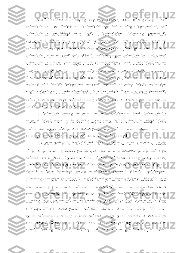 Muallif   ko‘makchilar   keyingi   paytlarda,   asosan,   ikkita   katta   guruhga   –   sof
ko‘makchilar     va   funktsional   ko‘makchilarga   bo‘lib   o‘rganilayotganlini,   sof
ko‘makchilar   tarkibidagi   morfologik   qo‘shimchalar   o‘zlarining   grammatik
xususiyatini   batamom   yoki   qisman   yo‘qotib,   o‘zi   birikib   kelgan   so‘zning
ko‘makchi  funktsiyasini  bajarishi  uchun xizmat  qilishini, hozirgi  nutqimizda ham
ko‘makchi,   ham   mustaqil   so‘z   sifatida   qo‘llanayotgan   ko‘makchilar   funktsional
ko‘makchilar deb atalishini qayd qiladi. Ko‘makchilar so‘zmi, ularda leksik ma`no
mavjudmi degan savollarni o‘rtaga qo‘yib, ularga aniq javoblar beradi. Jumladan,
T.Rustamov   ko‘makchilarning   so‘z   ekanligini   asoslaydi,   ko‘makchilarning   leksik
ma`nosi   o‘zi   birikib   kelayotgan   mustaqil   ma`noli   so‘zning   leksik   ma`nosiga
bog‘liq ekanligini, ularning barchasi  uchun umumiy bo‘lgan xususiyat  sinonimlik
bo‘lib, albatta, har qaysi ko‘makchining o‘ziga xos stilistik ahamiyati ham sezilib
turishini misollar asosida dalillaydi.
U   ko‘makchilarning   mustaqil   ma`noli   so‘zlardan   farqi   ko‘makchilar
mustaqil   leksik   ma`no   yo‘q   ekanligidagina   emas,   balki   ko‘makchilardagi   leksik
ma`no   qandaydir   o‘ziga   xos   xususiyatga   ega   bo‘lib,   ular   mustaqil   ma`noli
so‘zlarga birikkandagina paydo bo‘lishidadir, deb hisoblaydi.
T.Rustamovning   ko‘makchilarni   ham   diaxronik,   ham   sinxronik   tarzda
o‘rganishga,   ularning   taraqqiyot   darajasi   haqida   aniq   tasavvurga   ega   bo‘lishga
ko‘maklashadi.   Muallif   yuqorida   sanab   o‘tilgan   ko‘makchilarning   turkiy   tillarda,
jumladan   o‘zbek   tilidagi   amalda   bo‘lish   va   me`yorlashuv   bosqichlarini   o‘rganar
ekan   juda   katta   hajmdagi   tarixiy   manbalardan   material   sifatida   foydalangan.
Olimning xizmatlari shundaki, ko‘makchilarni yordamchi so‘zlar sifatida tahlil etar
ekan   ularning   grammatik   ma`nolarini   leksik   ma`nolari   bilan   birgalikda   kichik
sintaktik qurshovda olib o‘rganadi va shu yo‘l bilan ular birikib kelgan so‘zlar va
ularning   leksik-grammatik   ma`nolarining   yuzaga   kelishidagi   xizmatlari,   boshqa
so‘zlarga   birikish   xususiyatlari     ko‘rsatib   beriladi.   SHu   bilan   birga   o‘rni   bilan
ayrim   ko‘makchilarlarning   boshqa   ko‘makchilarga   yoki   grammatik   vositalarga
sinonimiyasi,   frazeologik   birliklar   hosil   qilish   jarayonidagi   ishtiroki   xususida
hamda   ularning   funktsional   imkoniyatlari     haqida   ham   gap   boradiki,   bu   ushbu 