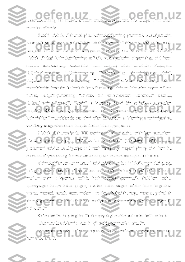 dissertatsionning   ish   mavzu   e`tibori   bilan   ahamiyatlidir.   Biz   ularga   o‘rni   bilan
murojaat qilamiz.
Garchi   o‘zbek   tilshunosligida   ko‘makchilarning   grammtik   xususiyatlarini
diaxronik   va   sinxronik   yo‘nalishda   tekshirishga   bag‘ishlangan   tadqiqotlar   etarli
darajada   bo‘lsa-da,   biz   qarab   chiqqan   manbalardan   shu   narsa   ma`lum   bo‘ldiki,
o‘zbek   tilidagi   ko‘makchilarning   stilistik   xususiyatlarini   o‘rganishga   oid   hatto
maqola   xarakteridagi   kuzatishlar   ham   barmoq   bilan   sanarlidir.   Faqatgina
R.Qo‘ng‘urov   va   T.Qurbonovning   “Ko‘makchilar   sinonimiyasiga   doir”,
T.Qurbonov   va   N.Ernazarovning   “YOrdamchi   so‘zlar   stilistikasiga   doir”
maqolalarida   bevosita   ko‘makchilar   stilistikasiga   doir   mulohazalar   bayon   etilgan
bo‘lsa,   R.Qo‘ng‘urovning   “O‘zbek   tili   stilistikasidan   ocherklar”   asarida,
R.Rasulovning   “Avval”,   “keyin”   so‘zlarining   ba`zi   bir   stilistik   xususiyatlari
haqida”,   S.Karimovning   “YOrdamchi   so‘z   turkumlarining   badiiy   uslubdagi
ko‘rinishlari” maqolalarida esa o‘rni  bilan bu turkum  so‘zlarning sinonimiyasi  va
vazifaviy chegaralanishlari  haqida fikrlar bildirilgan, xolos.
O‘zbek   tilshunosligida   XX   asrning   80-yillarigacha   erishilgan   yutuqlarni
o‘zida   mujassam   qilgan     “O‘zbek   tili   stilistikasi”   (Toshkent,   1983)   asarida
yordamchi   so‘zlar   uslubiyatiga   oid   hech   narsa   deyilmaganligining   o‘zi   ham   bu
masalani o‘rganishning fanimiz uchun naqadar  muhim ekanligini ko‘rsatadi.
Ko‘makchilar tarixan mustaqil so‘zlar hisoblanib, o‘z leksik ma`nolariga ega
bo‘lgan,   ammo   davrlar   o‘tishi   bilan   bu   leksik   ma`nolarni   yo‘qotib,   ularning
ma`lum   qismi   o‘zgarmas   bo‘lib,   hech   qanday   grammatik   shakllarni   qabul
qilmaydigan   holiga   kelib   qolgan,   o‘zidan   oldin   kelgan   so‘zlar   bilan   birgalikda
vosita,   maqsad,   sabab,   vaqt,   makon,   ob`ekt,   o‘xshatish,   payt,   masofa,   yo‘nalish
singari   grammatik   ma`nolarni   ifoda   etadigan   va   yordamchi   vosita   sanaladigan   til
birliklaridir.
Ko‘makchilar haqidagi bu fikrdan quyidagi muhim xulosalar kelib chiqadi: 
-ular nutqda so‘zlarni o‘zaro bog‘lovchi grammatik vositadir;
-grammatik   vosita   bo‘lish   jarayonida   ularda   ma`lum   grammatik   ma`nolar
ham shakllanadi; 